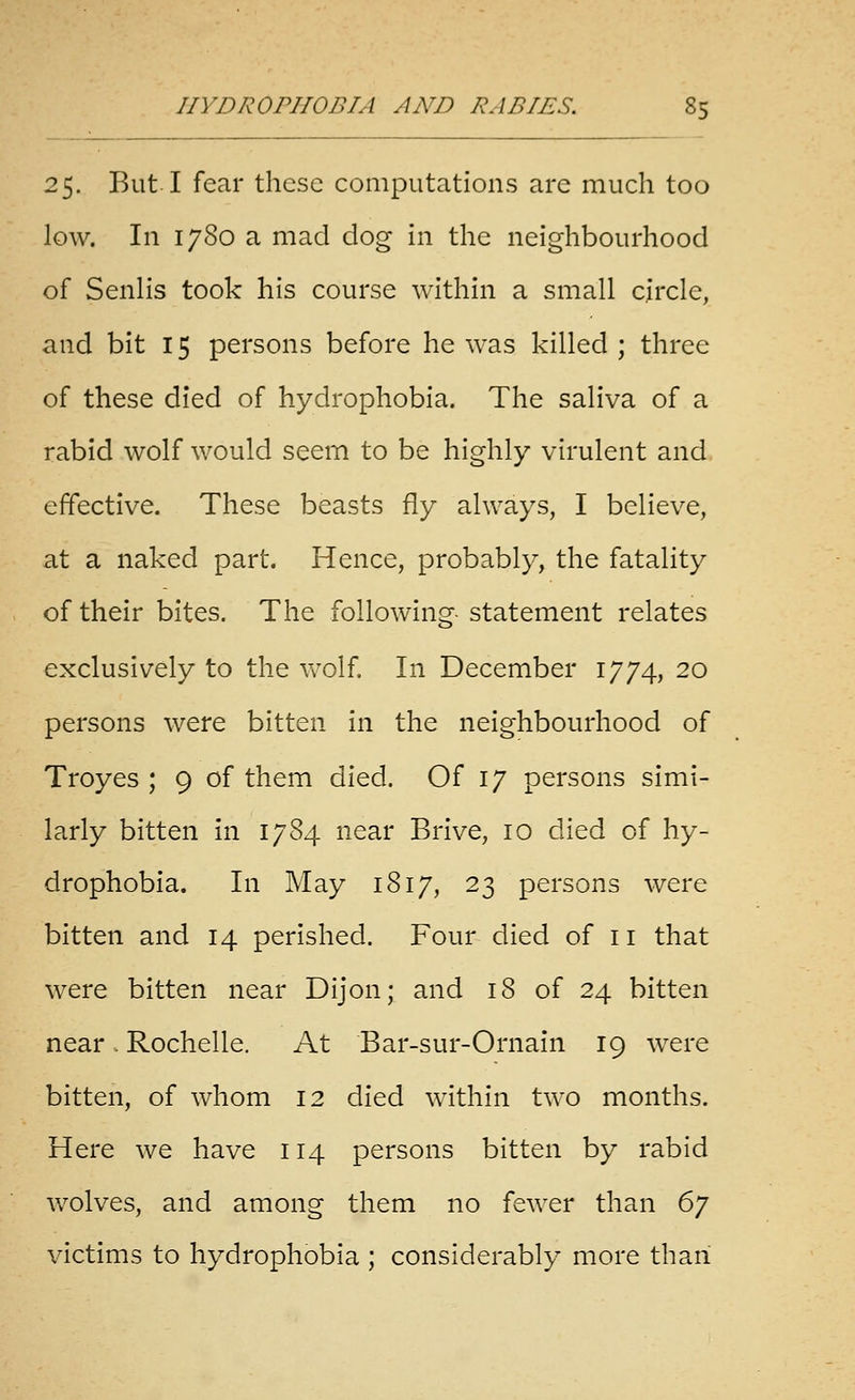 25. But I fear these computations are much too low. In 1780 a mad dog in the neighbourhood of Senlis took his course within a small circle, and bit 15 persons before he was killed ; three of these died of hydrophobia. The saliva of a rabid wolf would seem to be highly virulent and effective. These beasts fly always, I believe, at a naked part. Hence, probably, the fatality of their bites. The following statement relates exclusively to the Vv^olf In December 1774, 20 persons were bitten in the neighbourhood of Troyes ; 9 of them died. Of 17 persons simi- larly bitten in 1784 near Brive, 10 died of hy- drophobia. In May 1817, 23 persons were bitten and 14 perished. Four died of 11 that were bitten near Dijon; and 18 of 24 bitten near. Rochelle. At Bar-sur-Ornain 19 were bitten, of whom 12 died within two months. Here we have 114 persons bitten by rabid wolves, and among them no fewer than 6j victims to hydrophobia ; considerably more than