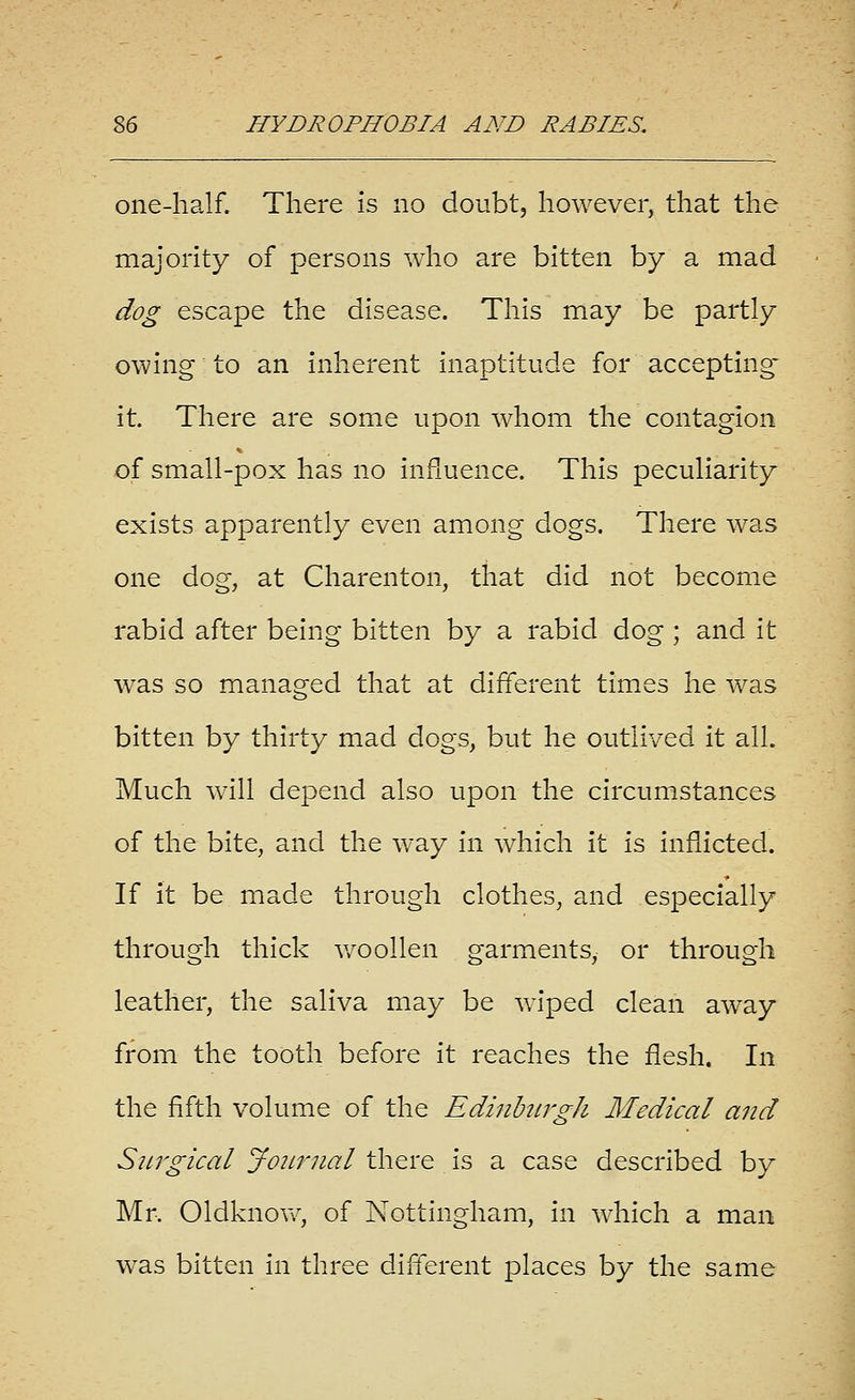 one-half. There is no doubt, however, that the majority of persons who are bitten by a mad dog escape the disease. This may be partly owing to an inherent inaptitude for accepting- it. There are some upon whom the contagion of small-pox has no influence. This peculiarity exists apparently even among dogs. There was one dog, at Charenton, that did not become rabid after being bitten by a rabid dog ; and it was so managed that at different times he was bitten by thirty mad dogs, but he outlived it all. Much will depend also upon the circumstances of the bite, and the way in which it is Inflicted. If it be made through clothes, and especially through thick Vv^oollen garments, or through leather, the saliva may be wiped clean away from the tooth before it reaches the flesh. In the fifth volume of the EdinhLrgh Medical and SiLTgical JoiLrnal there is a case described by Mr. Oldknow, of Nottingham, In which a man was bitten In three difl'erent places by the same