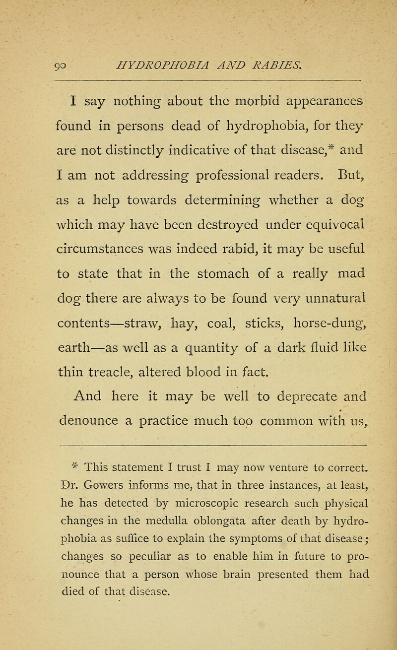 I say nothing about the morbid appearances found in persons dead of hydrophobia, for they are not distinctly indicative of that disease,* and I am not addressing professional readers. But, as a help towards determining whether a dog which may have been destroyed under equivocal circumstances was indeed rabid, it may be useful to state that in the stomach of a really mad dog there are always to be found very unnatural contents—straw, hay, coal, sticks, horse-dung, earth—as well as a quantity of a dark fluid like thin treacle, altered blood in fact. And here it may be well to deprecate and denounce a practice much too common with us, ■^ This statement I trust I may now venture to correct. Dr. Gowers informs me, that in three instances, at least, he has detected by microscopic research such physical changes in the medulla oblongata after death by hydro- phobia as suffice to explain the symptoms of that disease; changes so peculiar as to enable him in future to pro- nounce that a person whose brain presented them had died of that disease.