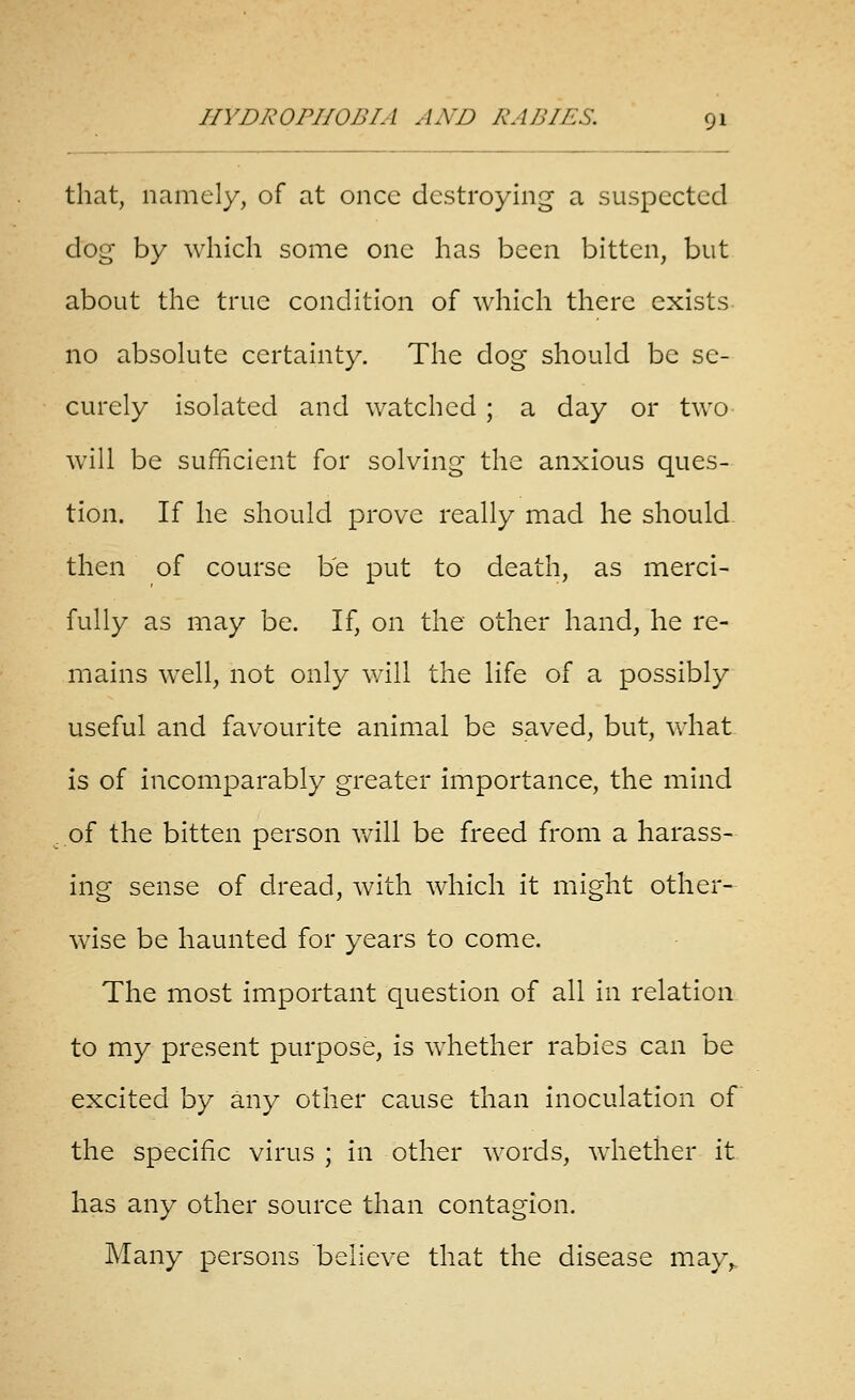 that, namely, of at once destroying a suspected dog- by which some one has been bitten, but about the true condition of which there exists no absolute certainty. The dog should be se- curely isolated and watched ; a day or two will be sufficient for solving the anxious ques- tion. If he should prove really mad he should. then of course be put to death, as merci- fully as may be. If, on the other hand, he re- mains well, not only will the life of a possibly useful and favourite animal be saved, but, what is of incomparably greater importance, the mind of the bitten person v/ill be freed from a harass- ing sense of dread, with which it might other- wise be haunted for years to come. The most important question of all in relation to my present purpose, is whether rabies can be excited by any other cause than inoculation of the specific virus ; in other words, wdiether it has any other source than contagion. Many persons believe that the disease may,.