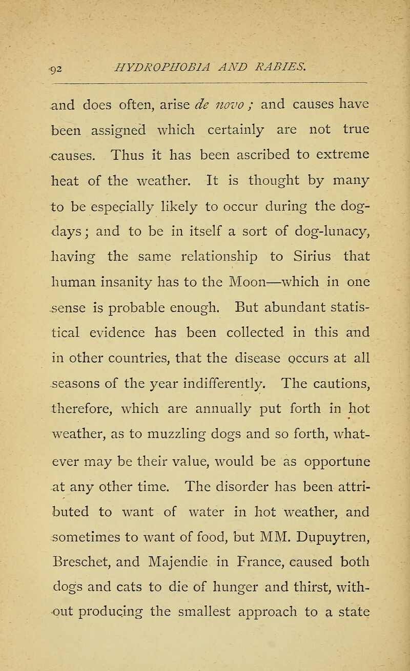 -and does often, arise de novo ; and causes have been assigned which certainly are not true •causes. Thus it has been ascribed to extreme heat of the weather. It is thought by many to be especially likely to occur during the dog- days ; and to be in itself a sort of dog-lunacy, Jiaving the same relationship to Sirius that human insanity has to the Moon—which in one sense is probable enough. But abundant statis- tical evidence has been collected in this and in other countries, that the disease occurs at all .seasons of the year indifferently. The cautions, therefore, which are annually put forth in hot weather, as to muzzling dogs and so forth, what- ever may be their value, would be as opportune at any other time. The disorder has been attri- buted to want of water in hot v/eather, and sometimes to want of food, but MM. Dupuytren, Breschet, and Majendie in France, caused both dogs and cats to die of hunger and thirst, with- out producing the smallest approach to a state