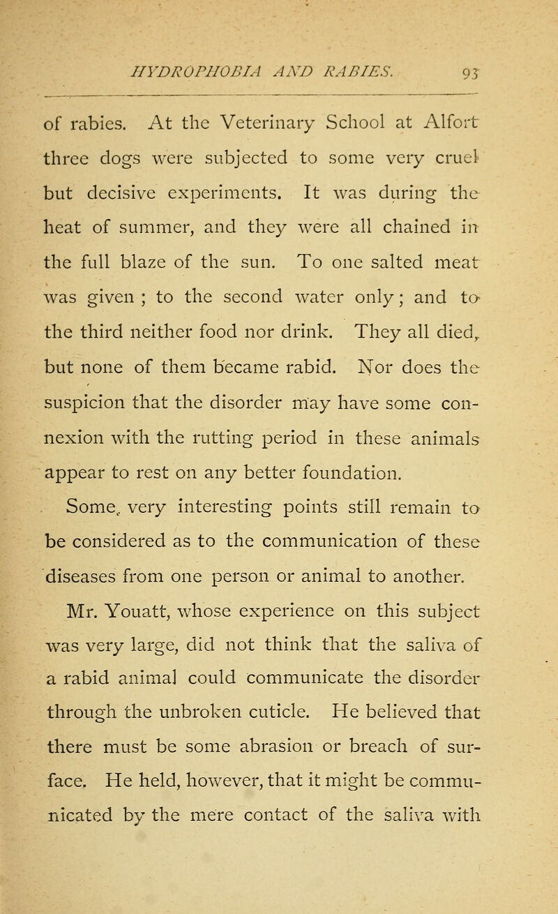 of rabies. At the Veterinary School at Alfort three dogs were subjected to some very cruel but decisive experiments. It was during the heat of summer, and they were all chained in the full blaze of the sun. To one salted meat was given ; to the second Avater only; and to the third neither food nor drink. They all died^ but none of them became rabid. Nor does the suspicion that the disorder may have some con- nexion with the rutting period in these animals appear to rest on any better foundation. Some, very interesting points still remain to be considered as to the communication of these diseases from one person or animal to another. Mr. Youatt, whose experience on this subject was very large, did not think that the saliva of a rabid animal could communicate the disorder through the unbroken cuticle. He believed that there must be some abrasion or breach of sur- face. He held, however, that it might be commu- nicated by the mere contact of the saliva v/ith