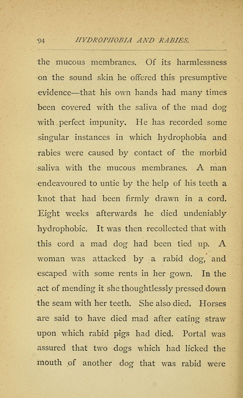 the mucous membranes. Of its harmlessness ■on the sound skin he offered this presumptive •evidence—that his ov/n hands had many times been covered with the saHva of the mad dog with .perfect impunity. He has recorded some -singular instances in which hydrophobia and rabies were caused by contact of tlie morbid :saliva with the mucous membranes. A man •endeavoured to untie by the help of his teeth a knot that had been firmly drawn in a cord. Eight weeks afterwards he died undeniably Tiydrophobic. It was then recollected that with this cord a mxad dog had been tied up. A woman was attacked by a rabid dog, and escaped with some rents in her gown. In the act of mending it she thoughtlessly pressed down the seam with her teeth. She also died. Horses are said to have died mad after eating straw upon which rabid pigs had died. Portal was aissured that two dogs which had licked the mouth pf another dos: that was rabid were