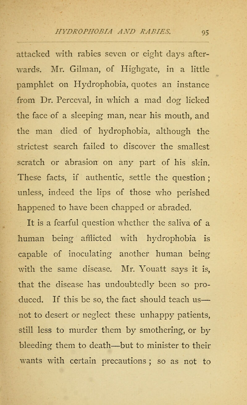 attacked with rabies seven or eight days after- wards. Mr. Oilman, of Highgate, in a Httle pamphlet on Hydrophobia, quotes an instance from Dr. Perceval, in which a mad dog licked the face of a sleeping man, near his mouth, and the man died of hydrophobia, although the strictest search failed to discover the smallest scratch or abrasion' on any part of his skin. These facts, if authentic, settle the question; unless, indeed the lips of those who perished happened to have been chapped or abraded. It is a fearful question whether the saliva of a human being afflicted with hydrophobia is capable of inoculating another human being with the same disease. Mr. Youatt says it is, that the disease has undoubtedly been so pro- duced. If this be so, the fact should teach us— not to desert or neglect these unhappy patients, still less to murder them by smothering, or by bleedincr them to death—but to minister to their wants with certain precautions ; so as not to