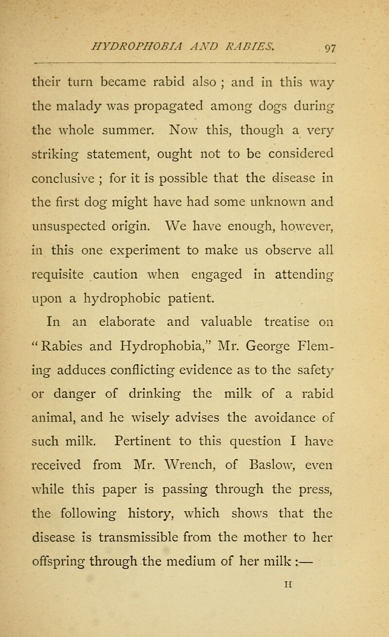 their turn became rabid also ; and in this way the malady was propagated among dogs during the whole summer. Now this, though a very striking statement, ought not to be considered conclusive ; for it is possible that the disease in the first dog might have had some unknown and unsuspected origin. We have enough, however, in this one experiment to make us observe all requisite caution when engaged in attending upon a hydrophobic patient. In an elaborate and valuable treatise on Rabies and Hydrophobia, Mr. George Flem- ing adduces conflicting evidence as to the safety or danger of drinking the milk of a rabid animal, and he w^isely advises the avoidance of such milk. Pertinent to this question I have received from Mr. Wrench, of Baslow, even while this paper is passing through the press, the following history, which shows that the disease is transmissible from the mother to her offspring through the medium of her milk :— II