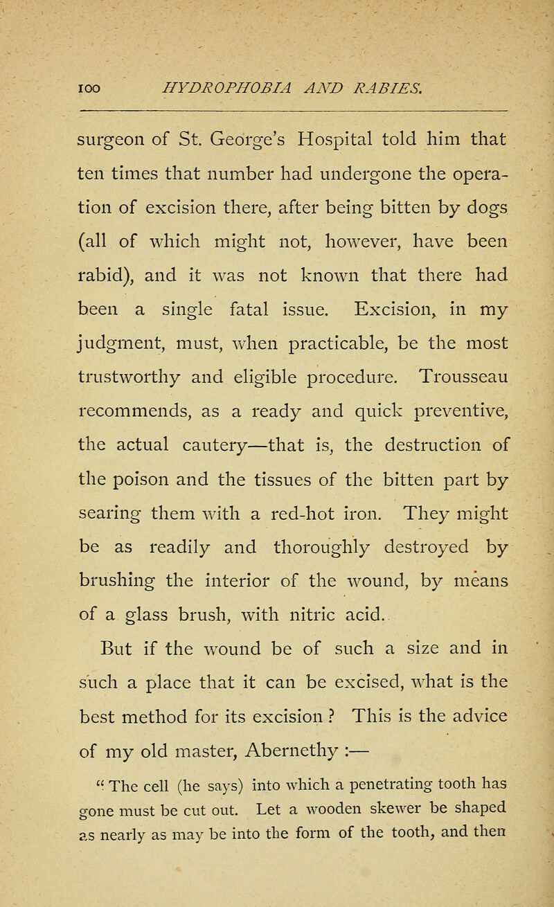 surgeon of St. George's Hospital told him that ten times that number had undergone the opera- tion of excision there, after being bitten by dogs (all of which might not, however, have been rabid), and it was not known that there had been a single fatal issue. Excision^ in my judgment, must, when practicable, be the most trustworthy and eligible procedure. Trousseau recommends, as a ready and quick preventive, the actual cautery—that is, the destruction of the poison and the tissues of the bitten part by searing them with a red-hot iron. They might be as readily and thoroughly destroyed by brushing the interior of the wound, by means of a glass brush, with nitric acid.. But if the wound be of such a size and in such a place that it can be excised, what is the best method for its excision ? This is the advice of my old master, Abernethy :—  The cell (he says) into which a penetrating tooth has gone must be cut out. Let a wooden skewer be shaped as nearly as may be into the form of the tooth, and then