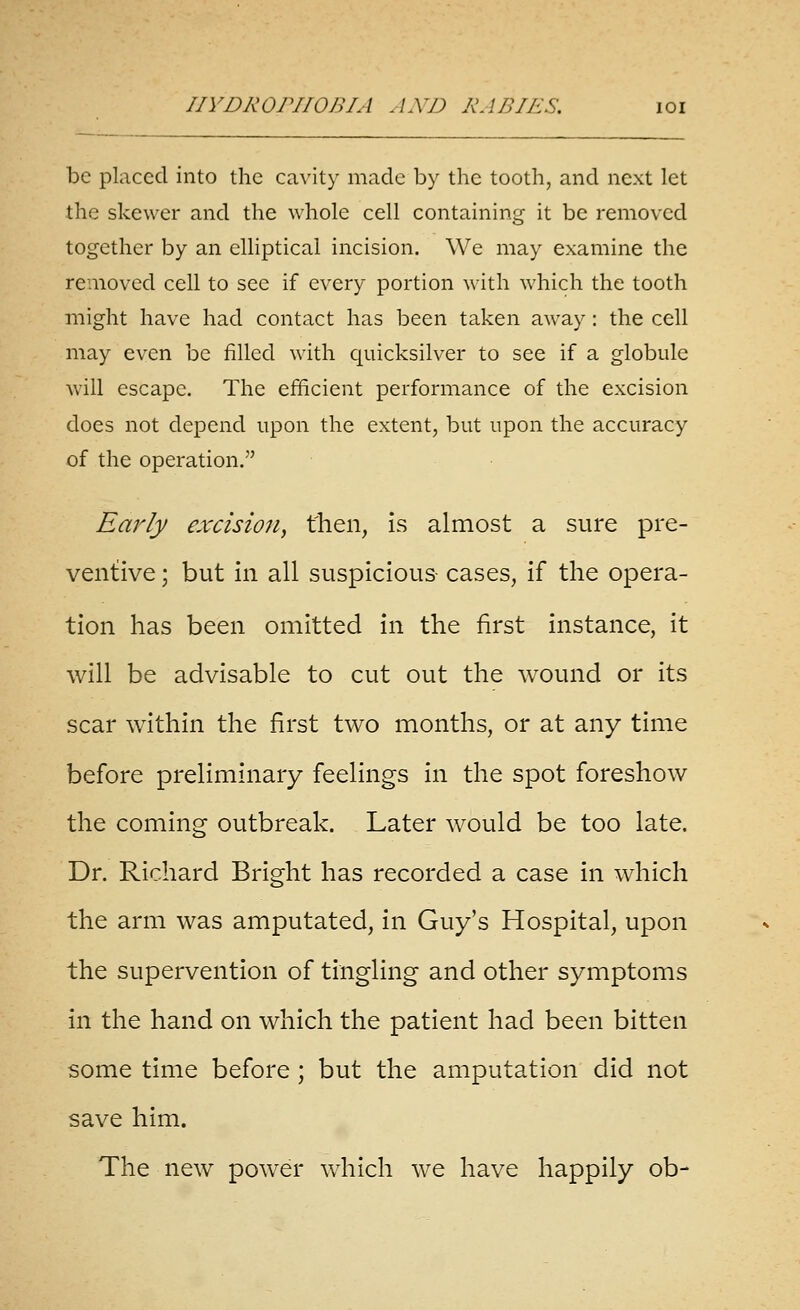 be placed into the ca^'ity made by the tooth, and next let the skewer and the whole cell containing it be removed together by an elliptical incision. We may examine the removed cell to see if every portion with which the tooth might have had contact has been taken away: the cell may even be filled with quicksilver to see if a globule will escape. The efficient performance of the excision does not depend upon the extent, but upon the accuracy of the operation. Early excision, then, is almost a sure pre- ventive ; but in all suspicious cases, if the opera- tion has been omitted in the first instance, it will be advisable to cut out the wound or its scar within the first two months, or at any time before preliminary feelings in the spot foreshow the coming outbreak. Later would be too late. Dr. Richard Bright has recorded a case in which the arm was amputated, in Guy's Hospital, upon the supervention of tingling and other symptoms in the hand on which the patient had been bitten some time before ; but the amputation did not save him. The new power which we have happily ob-