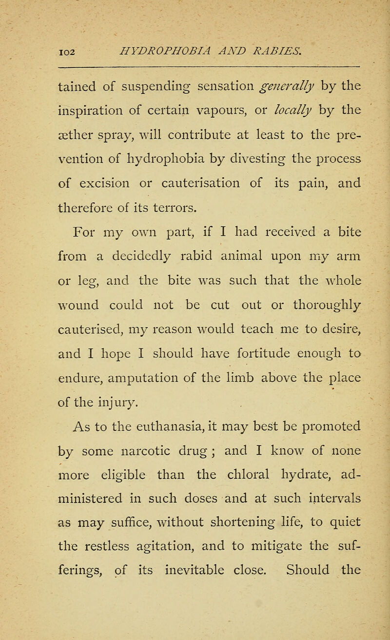 tained of suspending sensation generally by the inspiration of certain vapours, or locally by the aether spray, will contribute at least to the pre- vention of hydrophobia by divesting the process of excision or cauterisation of its pain, and therefore of its terrors. For my own part, if I had received a bite from a decidedly rabid animal upon my arm or leg, and the bite was such that the whole wound could not be cut out or thoroughly cauterised, my reason would teach me to desire, and I hope I should have fortitude enough to endure, amputation of the limb above the place of the injury. As to the euthanasia, it may best be promoted by some narcotic drug ; and I know of none more eligible than the chloral hydrate, ad- ministered in such doses and at such intervals as may suffice, without shortening life, to quiet the restless agitation, and to mitigate the suf- ferings, of its inevitable close. Should the