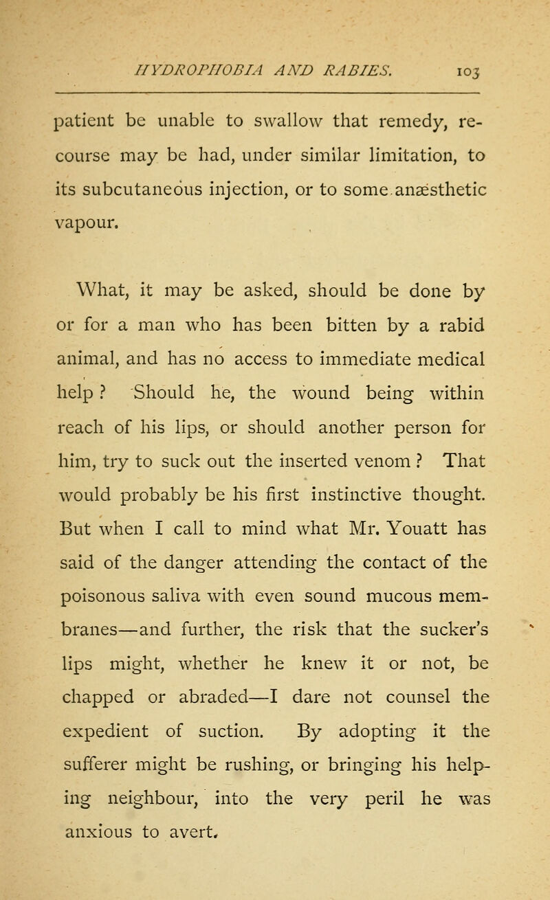 patient be unable to swallow that remedy, re- course may be had, under similar limitation, to its subcutaneous injection, or to some.anaesthetic vapour. What, it may be asked, should be done by or for a man who has been bitten by a rabid animal, and has no access to immediate medical help ? Should he, the wound being within reach of his lips, or should another person for him, try to suck out the inserted venom ? That would probably be his first instinctive thought. But when I call to mind what Mr. Youatt has said of the danger attending the contact of the poisonous saliva with even sound mucous mem- branes—and further, the risk that the sucker's lips might, whether he knew it or not, be chapped or abraded—I dare not counsel the expedient of suction. By adopting it the sufferer might be rushing, or bringing his help- ing neighbour, into the very peril he was anxious to avert*