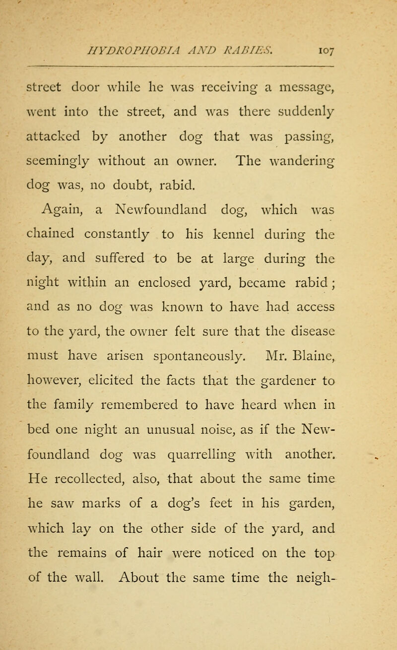 street door while he was receiving a message, went into the street, and was there suddenly attacked by another dog that was passing, seemingly without an owner. The wandering dog was, no doubt, rabid. Again, a Newfoundland dog, which was chained constantly to his kennel during the day, and suffered to be at large during the night within an enclosed yard, became rabid ; and as no dog was known to have had access to the yard, the owner felt sure that the disease must have arisen spontaneously. Mr. Blaine, however, elicited the facts that the gardener to the family remembered to have heard when in bed one night an unusual noise, as if the New- foundland dog was quarrelling with another. He recollected, also, that about the same time he saw marks of a dog's feet in his garden, which lay on the other side of the yard, and the remains of hair were noticed on the top of the wall. About the same time the neigh-