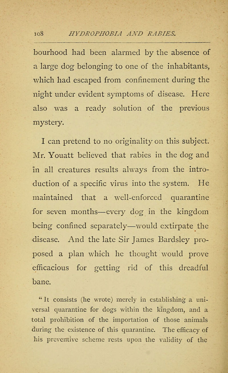 bourhood had been alarmed by the absence of a large dog belonging to one of the inhabitants, which had escaped from confinement during the night under evident symptoms of disease. Here also was a ready solution of the previous mystery. I can pretend to no originality on this subject. Mr. Youatt believed that rabies in the dog and in all creatures results always from the intro- duction of a specific virus into the system. He maintained that a well-enforced quarantine for seven months—every dog in the kingdom being confined separately—would extirpate the •disease. And the late Sir James Bardsley pro- posed a plan which he thought would prove efficacious for getting rid of this dreadful bane.  It consists (he wrote) merely in establishing a uni- versal quarantine for dogs within the kingdom, and a total prohibition of the importation of those animals during the existence of this quarantine. The efiEicacy of his preventive scheme rests upon the validity of the