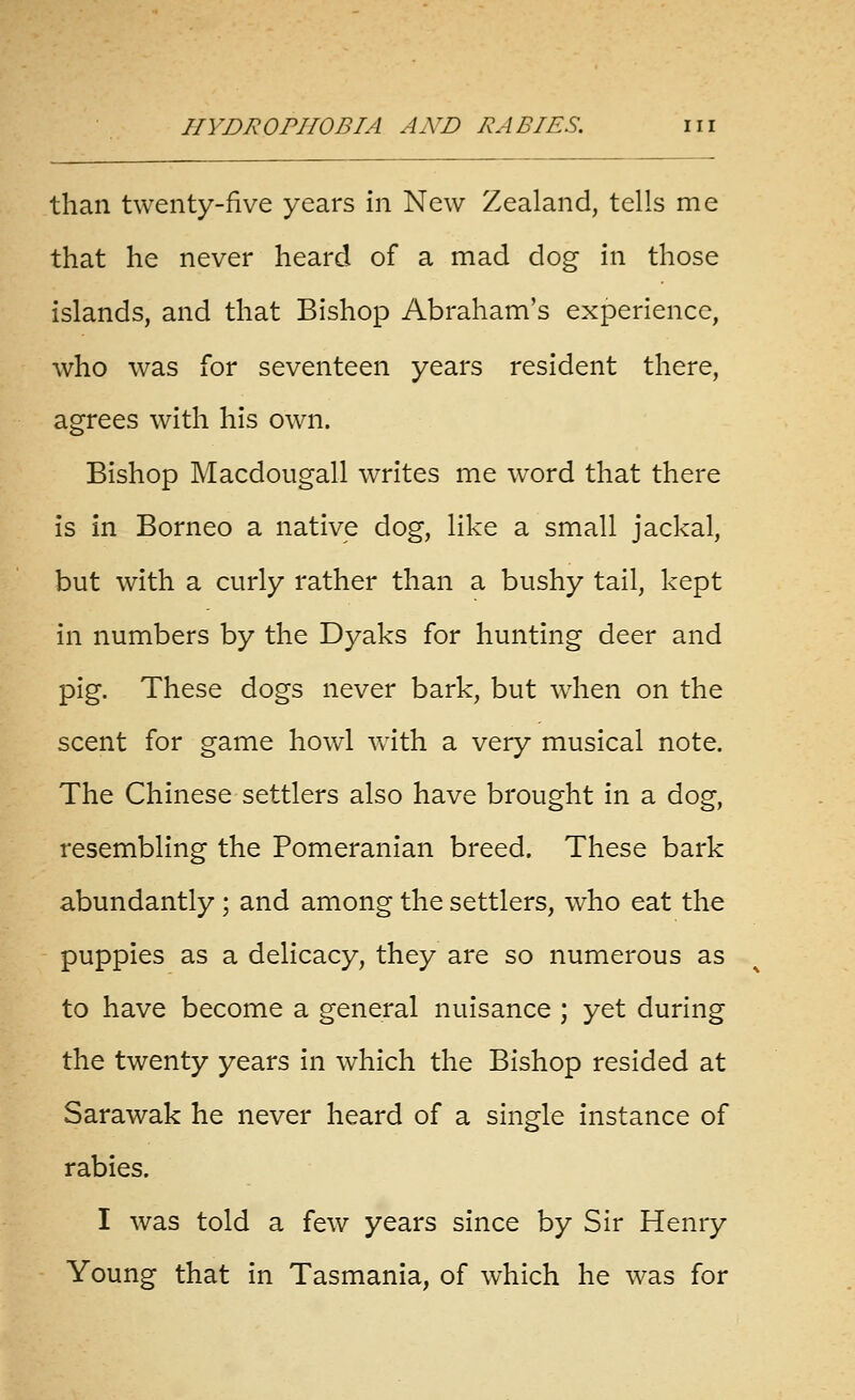 than twenty-five years in New Zealand, tells me that he never heard of a mad dog in those islands, and that Bishop Abraham's experience, who was for seventeen years resident there, agrees with his own. Bishop Macdougall writes me word that there is in Borneo a native dog, like a small jackal, but with a curly rather than a bushy tail, kept in numbers by the Dyaks for hunting deer and pig. These dogs never bark, but when on the scent for game howl with a very musical note. The Chinese settlers also have brought in a dog, resembling the Pomeranian breed. These bark abundantly ; and among the settlers, who eat the puppies as a delicacy, they are so numerous as to have become a general nuisance ; yet during the twenty years in which the Bishop resided at Sarawak he never heard of a single instance of rabies. I was told a few years since by Sir Henry Young that in Tasmania, of which he was for