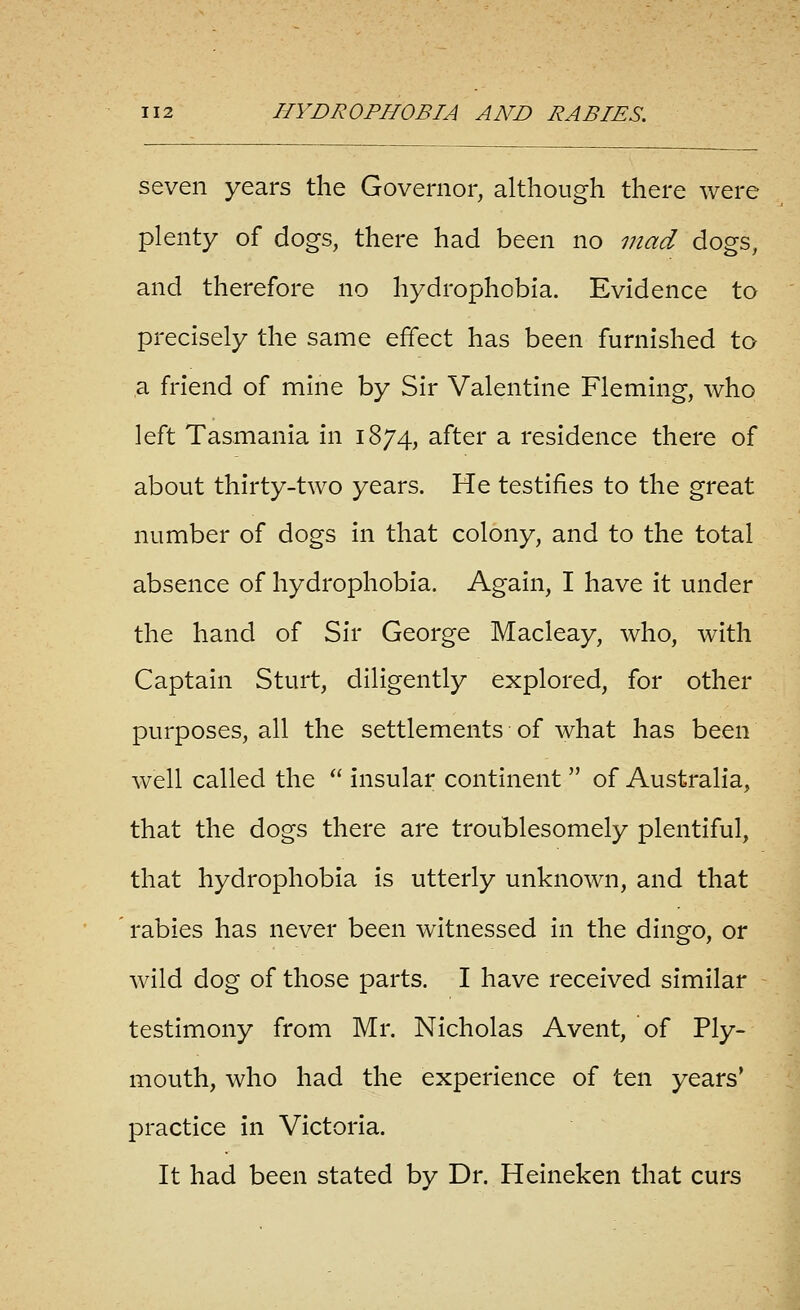 seven years the Governor, although there were plenty of dogs, there had been no mad dogs, and therefore no hydrophobia. Evidence to precisely the same effect has been furnished to a friend of mine by Sir Valentine Fleming, who left Tasmania in 1874, after a residence there of about thirty-two years. He testifies to the great number of dogs in that colony, and to the total absence of hydrophobia. Again, I have it under the hand of Sir George Macleay, who, with Captain Sturt, diligently explored, for other purposes, all the settlements of what has been well called the  insular continent  of Australia, that the dogs there are troublesomely plentiful, that hydrophobia Is utterly unknown, and that rabies has never been witnessed In the dingo, or wild dog of those parts. I have received similar testimony from Mr. Nicholas Avent, of Ply- mouth, who had the experience of ten years' practice in Victoria. It had been stated by Dr. Heineken that curs