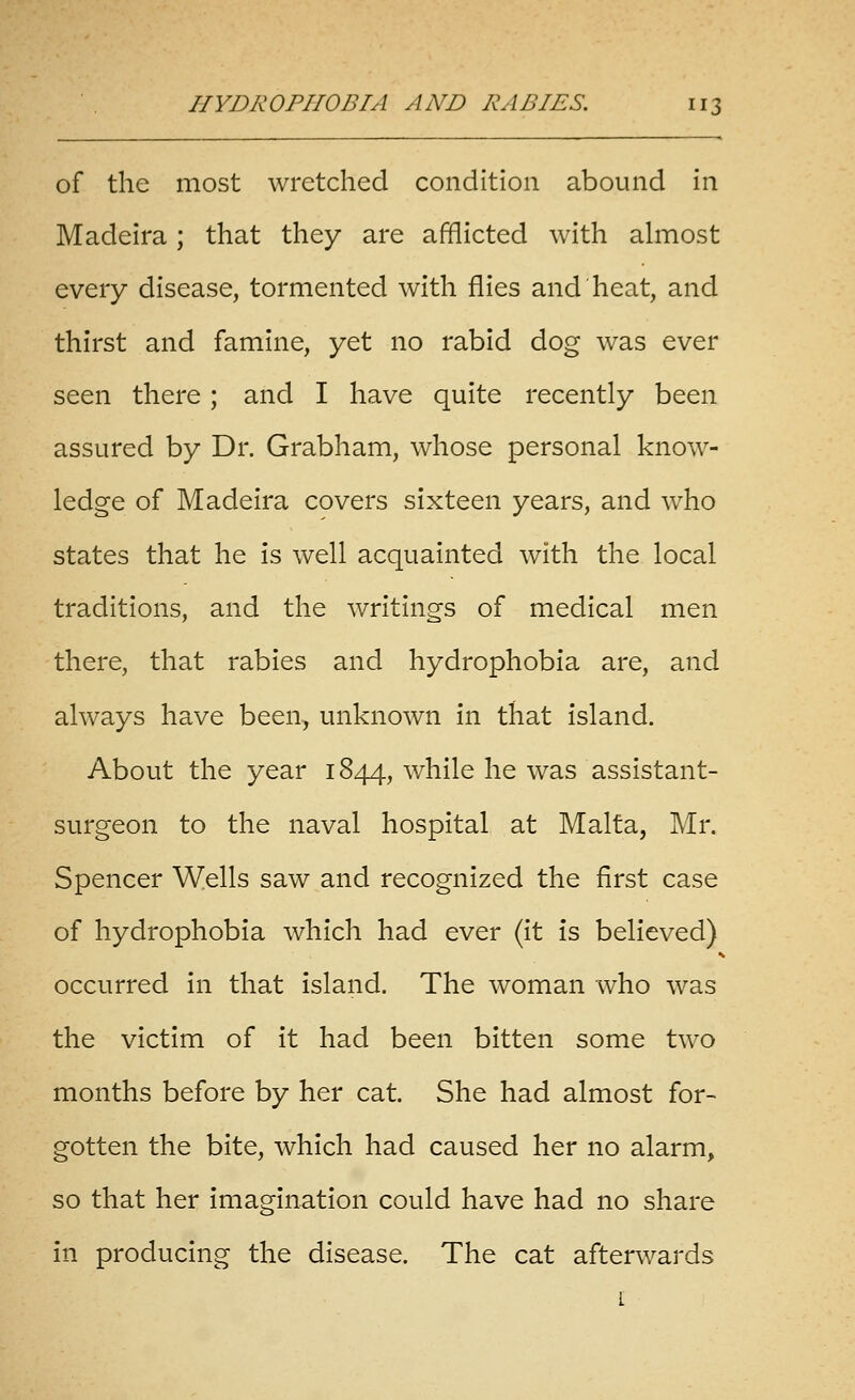 of the most wretched condition abound in Madeira; that they are afflicted with almost every disease, tormented with flies and heat, and thirst and famine, yet no rabid dog was ever seen there; and I have quite recently been assured by Dr. Grabham, whose personal know- ledge of Madeira covers sixteen years, and who states that he is well acquainted with the local traditions, and the writings of medical men there, that rabies and hydrophobia are, and always have been, unknown in that island. About the year 1844, while he was assistant- surgeon to the naval hospital at Malta, Mr. Spencer Wells saw and recognized the first case of hydrophobia which had ever (it is believed) occurred in that island. The woman who was the victim of it had been bitten some two months before by her cat. She had almost for- gotten the bite, which had caused her no alarm, so that her imagination could have had no share in producing the disease. The cat afterwards