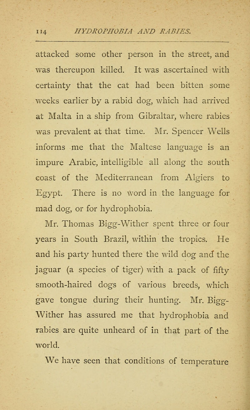 attacked some other person in the street, and was thereupon killed. It was ascertained with certainty that the cat had been bitten some weeks earlier by a rabid dog, which had arrived at Malta in a ship from Gibraltar, where rabies was prevalent at that time. Mr. Spencer Wells informs me that the Maltese language is an impure Arabic, intelligible all along the south coast of the Mediterranean fromi Algiers to Egypt. There is no word in the language for mad dog, or for hydrophobia. Mr. Thomas Bigg-Wither spent three or four years in South Brazil, within the tropics. He and his party hunted there the wild dog and the jaguar (a species of tiger) with a pack of fifty smooth-haired dogs of various breeds, which gave tongue during their hunting. Mr. Bigg- Wither has assured me that hydrophobia and rabies are quite unheard of in that part of the world. We have seen that conditions of temperature