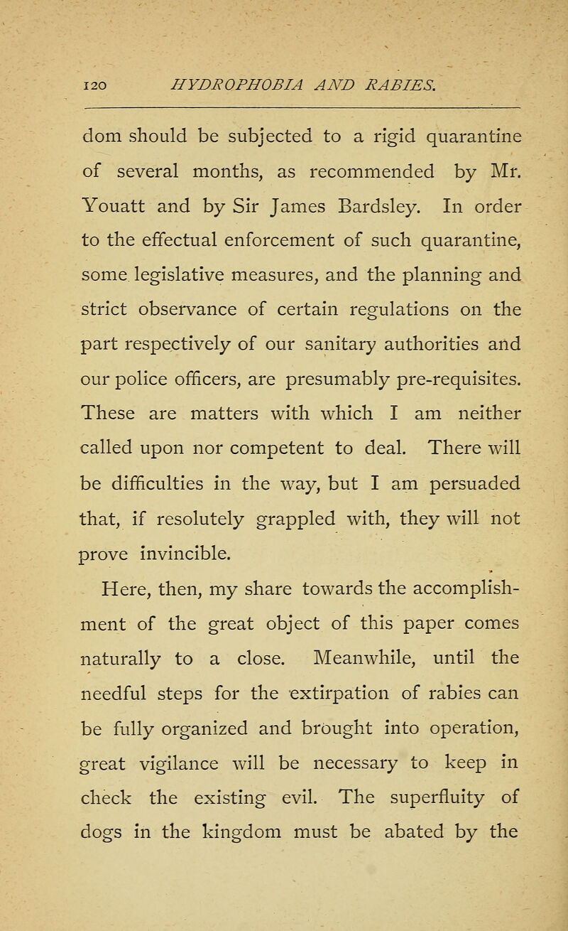 dom should be subjected to a rigid quarantine of several months, as recommended by Mr. Youatt and by Sir James Bardsley. In order to the effectual enforcement of such quarantine, some legislative measures, and the planning and strict observance of certain regulations on the part respectively of our sanitary authorities and our police officers, are presumably pre-requisites. These are matters with which I am neither called upon nor competent to deal. There will be difficulties in the way, but I am persuaded that, if resolutely grappled with, they will not prove invincible. Here, then, my share towards the accomplish- ment of the great object of this paper comes naturally to a close. Meanwhile, until the needful steps for the extirpation of rabies can be fully organized and brought into operation, great vigilance will be necessary to keep in check the existing evil. The superfluity of dogs in the kingdom must be abated by the