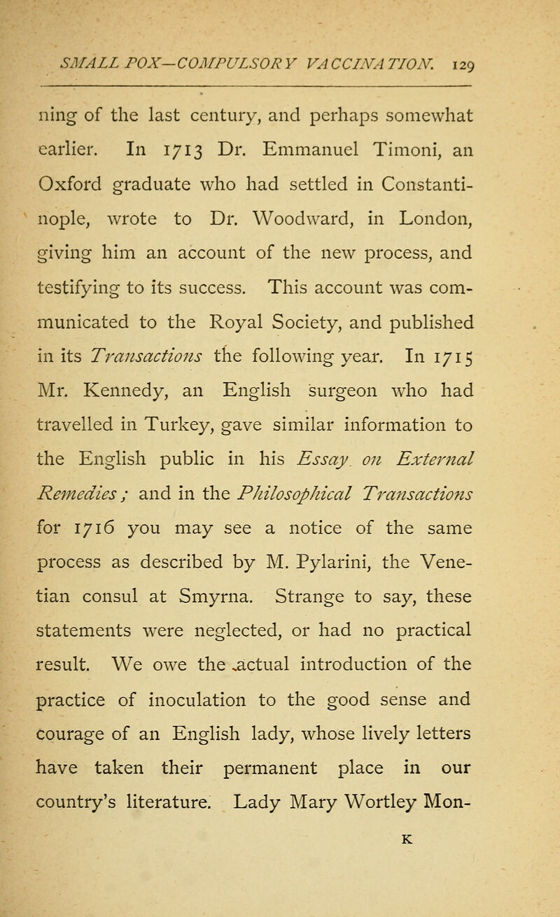 ning of the last century, and perhaps somewhat earlier. In 1713 Dr. Emmanuel Timoni, an Oxford graduate who had settled in Constanti- nople, Avrote to Dr. Woodward, in London, giving him an account of the new process, and testifying to its success. This account was com- municated to the Royal Society, and published in its Transactions the following year. In 1715 Mr. Kennedy, an English surgeon who had travelled in Turkey, gave similar information to the English public in his Essay, on External Remedies; and in the Philosophical Transactions for 1716 you may see a notice of the same process as described by M. Pylarini, the Vene- tian consul at Smyrna. Strange to say, these statements were neglected, or had no practical result. We owe the .actual introduction of the practice of inoculation to the good sense and courage of an English lady, whose lively letters have taken their permanent place in our country's literature. Lady Mary Wortley Mon-