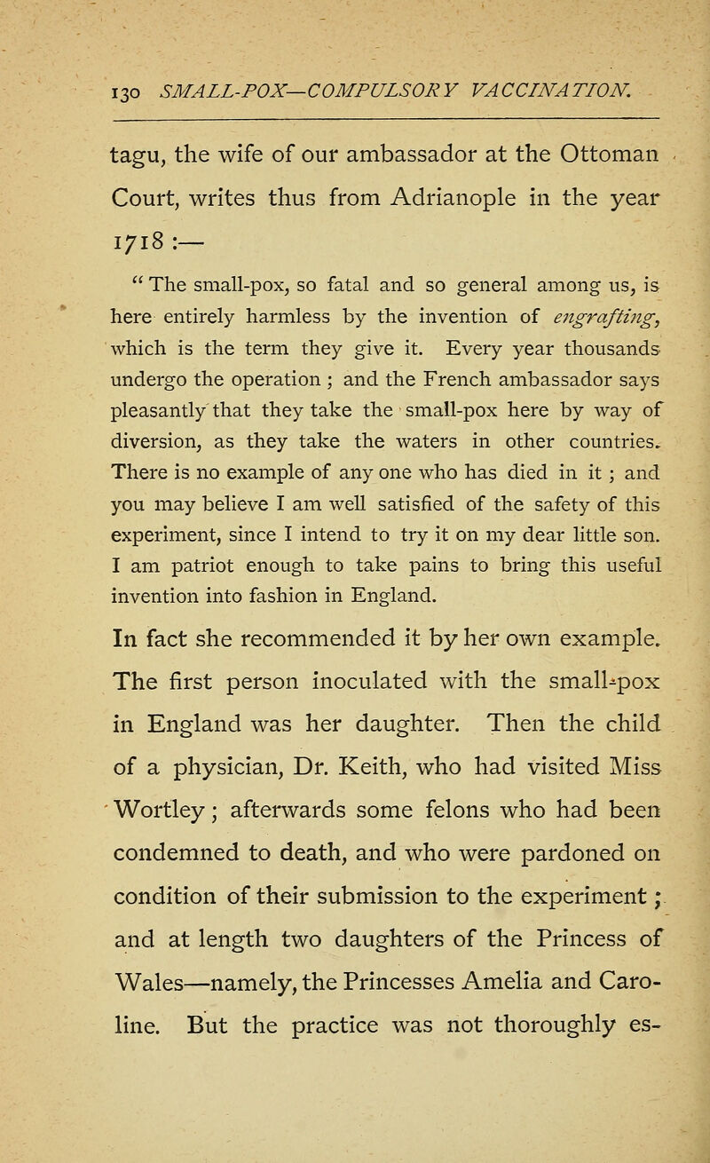 tagu, the wife of our ambassador at the Ottoman Court, writes thus from Adrianople in the year 1718 :—  The small-pox, so fatal and so general among us, is here entirely harmless by the invention of ejigrafting, which is the term they give it. Every year thousands undergo the operation ; and the French ambassador says pleasantly' that they take the small-pox here by way of diversion, as they take the waters in other countries. There is no example of any one who has died in it; and you may believe I am well satisfied of the safety of this experiment, since I intend to try it on my dear little son. I am patriot enough to take pains to bring this useful invention into fashion in England. In fact she recommended it by her own example. The first person inoculated with the smalUpox in England was her daughter. Then the child of a physician, Dr. Keith, who had visited Miss ' Wortley; afterwards some felons who had been condemned to death, and who were pardoned on condition of their submission to the experiment; and at length two daughters of the Princess of Wales—namely, the Princesses Amelia and Caro- line. But the practice was not thoroughly es-