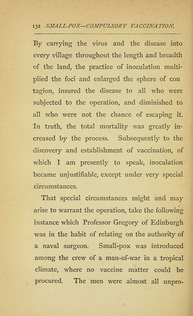 By carrying the virus and the disease into every village throughout the length and breadth of the land, the practice of inoculation multi- plied the foci and enlarged the sphere of con tagion, insured the disease to all who were subjected to the operation, and diminished to all who were not the chance of escaping it In truth, the total mortality was greatly in- creased by the process. Subsequently to the discovery and establishment of vaccination, of which I am presently to speak, inoculation became unjustifiable, except under very special circumstances. That special circumstances might and may arise to warrant the operation, take the following instance which Professor Gregory of Edinburgh was in the habit of relating on the authority of a naval surgeon. Small-pox was introduced among the crew of a man-of-war in a tropical climate, where no vaccine matter could be procured. The men were almost all unpro-