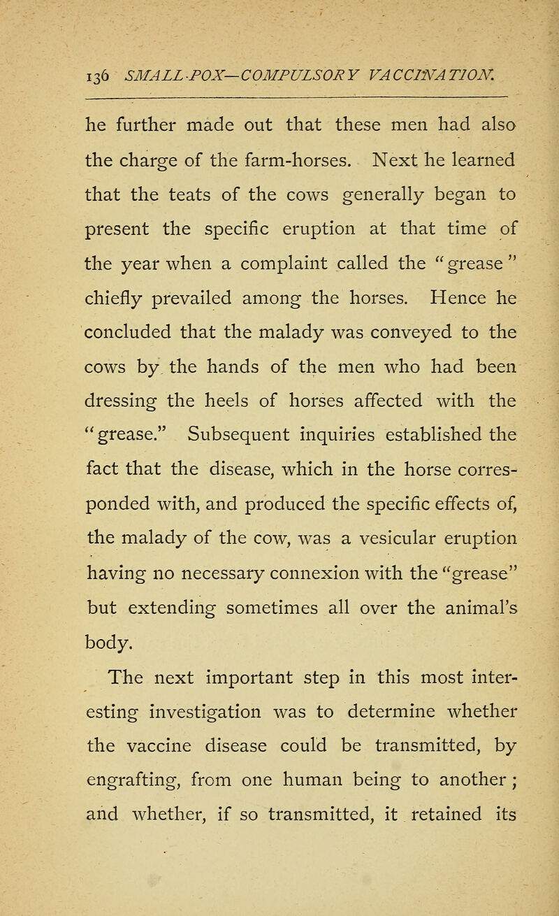 he further made out that these men had also the charge of the farm-horses. Next he learned that the teats of the cows generally began to present the specific eruption at that time of the year when a complaint called the  grease  chiefly prevailed among the horses. Hence he concluded that the malady was conveyed to the cows by, the hands of the men who had been dressing the heels of horses affected with the  grease. Subsequent inquiries established the fact that the disease, which in the horse corres- ponded with, and produced the specific effects of, the malady of the cow, was a vesicular eruption having no necessary connexion with the grease but extending sometimes all over the animal's body. The next important step in this most inter- esting investigation was to determine whether the vaccine disease could be transmitted, by engrafting, from one human being to another; and Avhether, if so transmitted, it retained its