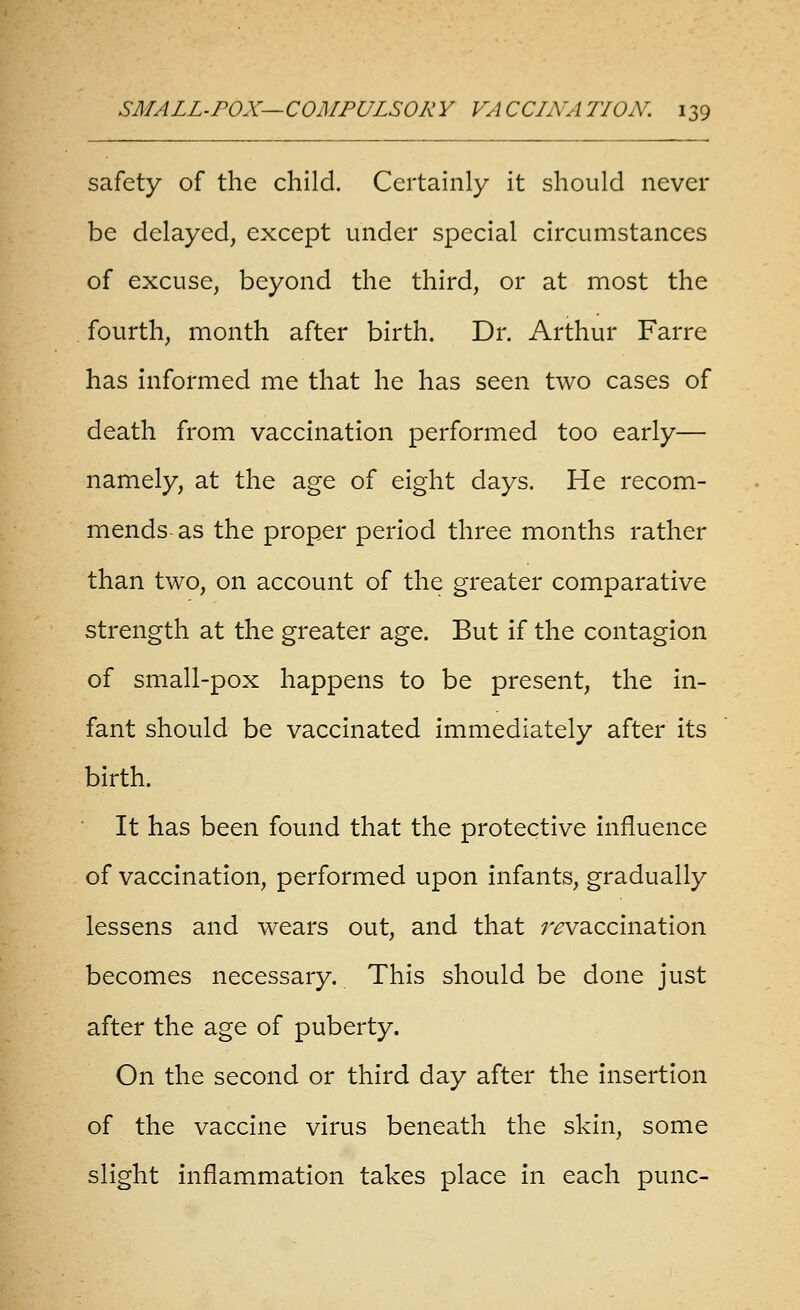 safety of the child. Certainly it should never be delayed, except under special circumstances of excuse, beyond the third, or at most the fourth, month after birth. Dr. Arthur Farre has informed me that he has seen two cases of death from vaccination performed too early— namely, at the age of eight days. He recom- mends-as the proper period three months rather than two, on account of the greater comparative strength at the greater age. But if the contagion of small-pox happens to be present, the in- fant should be vaccinated immediately after its birth. It has been found that the protective influence of vaccination, performed upon infants, gradually lessens and wears out, and that /^vaccination becomes necessary. This should be done just after the age of puberty. On the second or third day after the insertion of the vaccine virus beneath the skin, some slight inflammation takes place in each punc-