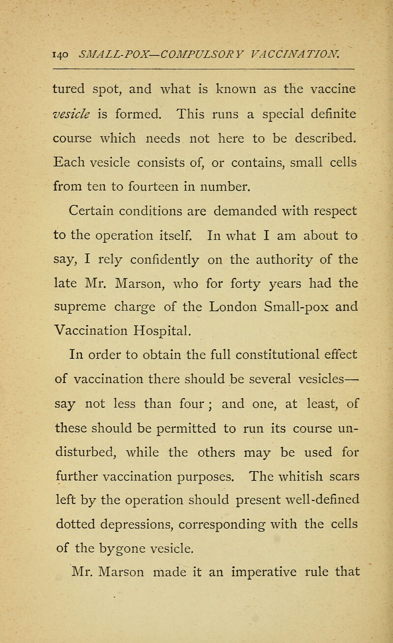 tured spot, and what is known as the vaccine vesicle is formed. This runs a special definite course which needs not here to be described. Each vesicle consists of, or contains, small cells from ten to fourteen in number. Certain conditions are demanded with respect to the operation itself. In what I am about to say, I rely confidently on the authority of the late Mr. Marson, who for forty years had the supreme charge of the London Small-pox and Vaccination Hospital. In order to obtain the full constitutional effect of vaccination there should be several vesicles^ say not less than four; and one, at least, of these should be permitted to run its course un- disturbed, while the others may be used for further vaccination purposes. The whitish scars left by the operation should present well-defined dotted depressions, corresponding with the cells of the bygone vesicle. Mr. Marson made it an imperative rule that