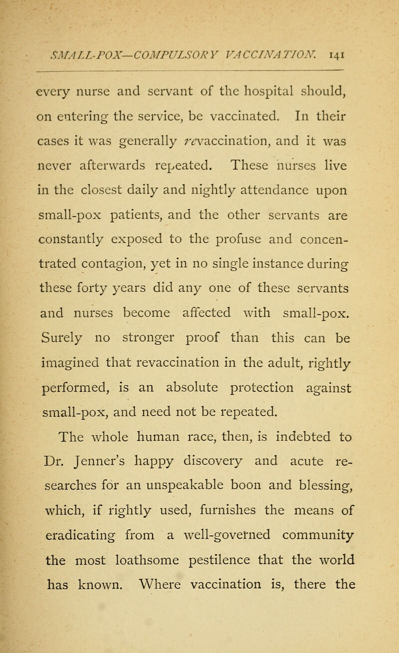 every nurse and servant of the hospital should, on entering the service, be vaccinated. In their cases it Vv^as generally ;Tvaccination, and it was never afterwards repeated. These nurses live in the closest daily and nightly attendance upon small-pox patients, and the other servants are constantly exposed to the profuse and concen- trated contagion, yet in no single instance during these forty years did any one of these servants and nurses become affected with small-pox. Surely no stronger proof than this can be imagined that revaccination in the adult, rightly performed, is an absolute protection against small-pox, and need not be repeated. The whole human race, then, is indebted to Dr. Jenner's happy discovery and acute re- searches for an unspeakable boon and blessing, which, if rightly used, furnishes the means of eradicating from a well-governed community the most loathsome pestilence that the world has known. Where vaccination is, there the