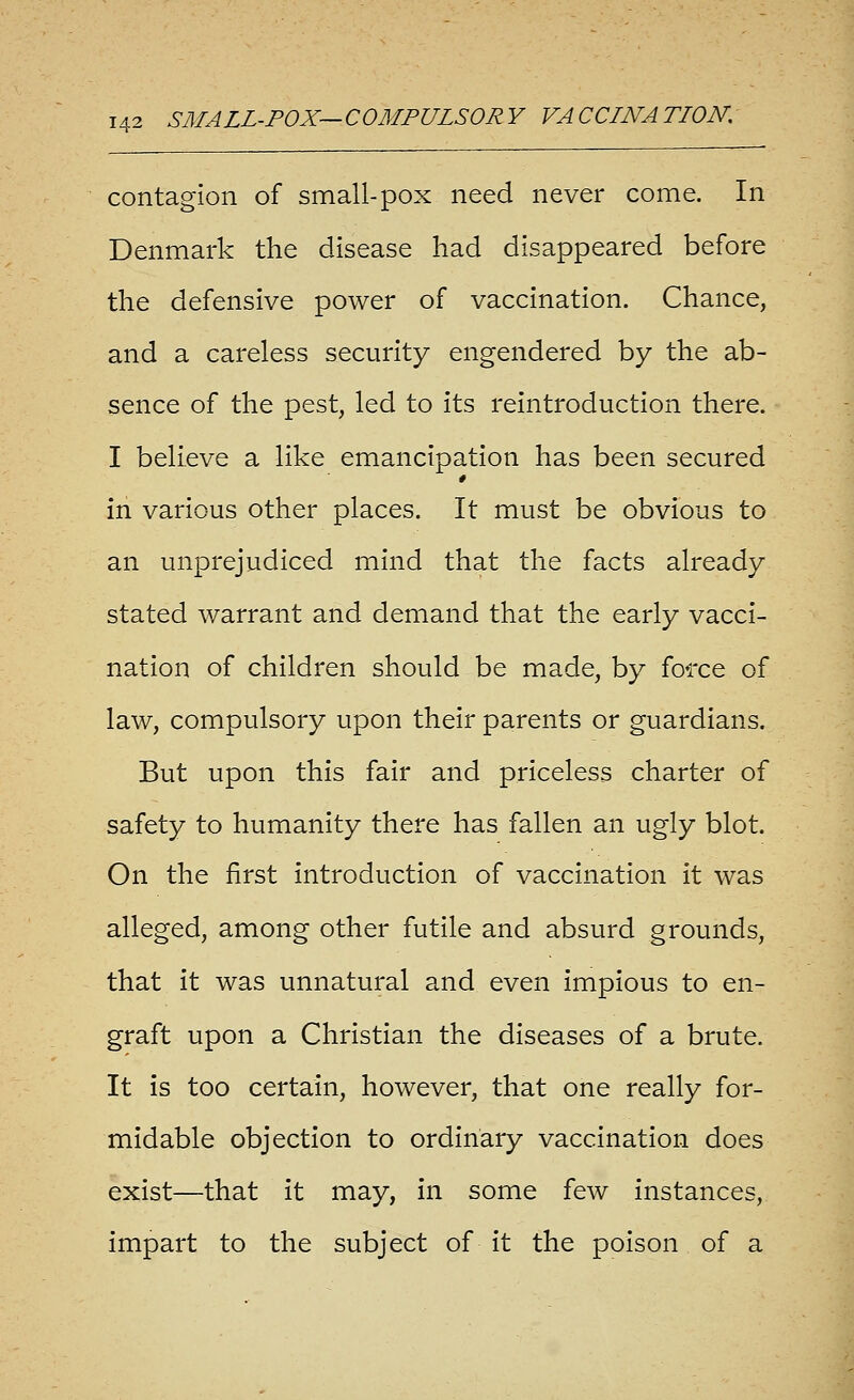 contagion of small-pox need never come. In Denmark the disease had disappeared before the defensive power of vaccination. Chance, and a careless security engendered by the ab- sence of the pest, led to its reintroduction there. I believe a like emancipation has been secured in various other places. It must be obvious to an unprejudiced mind that the facts already stated warrant and demand that the early vacci- nation of children should be made, by force of law, compulsory upon their parents or guardians. But upon this fair and priceless charter of safety to humanity there has fallen an ugly blot. On the first introduction of vaccination it was alleged, among other futile and absurd grounds, that it was unnatural and even impious to en- graft upon a Christian the diseases of a brute. It is too certain, however, that one really for- midable objection to ordinary vaccination does exist—that it may, in some few instances, impart to the subject of it the poison of a