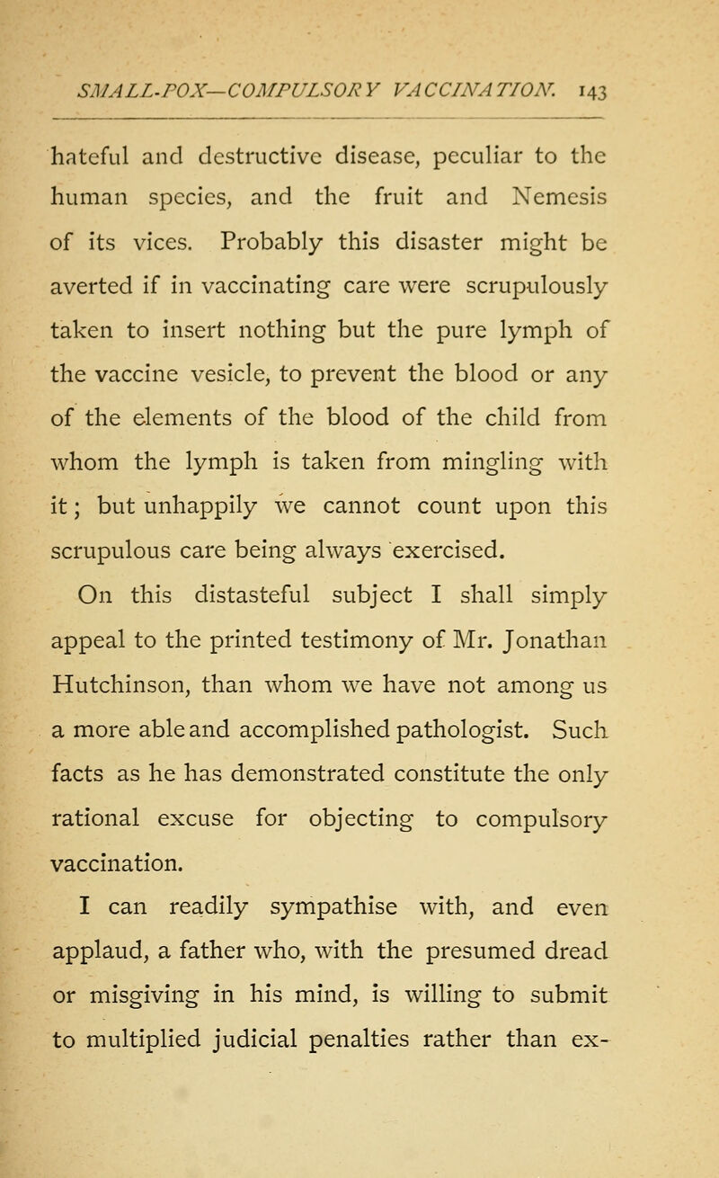 hateful and destructive disease, peculiar to the human species, and the fruit and Nemesis of its vices. Probably this disaster might be averted if in vaccinating care were scrupulously taken to insert nothing but the pure lymph of the vaccine vesicle, to prevent the blood or any of the elements of the blood of the child from whom the lymph is taken from mingling with it; but unhappily we cannot count upon this scrupulous care being always exercised. On this distasteful subject I shall simply appeal to the printed testimony of Mr. Jonathan Hutchinson, than whom we have not among us a more able and accomplished pathologist. Such facts as he has demonstrated constitute the only rational excuse for objecting to compulsory vaccination. I can readily sympathise with, and even applaud, a father who, with the presumed dread or misgiving in his mind, is wilHng to submit to multiplied judicial penalties rather than ex-