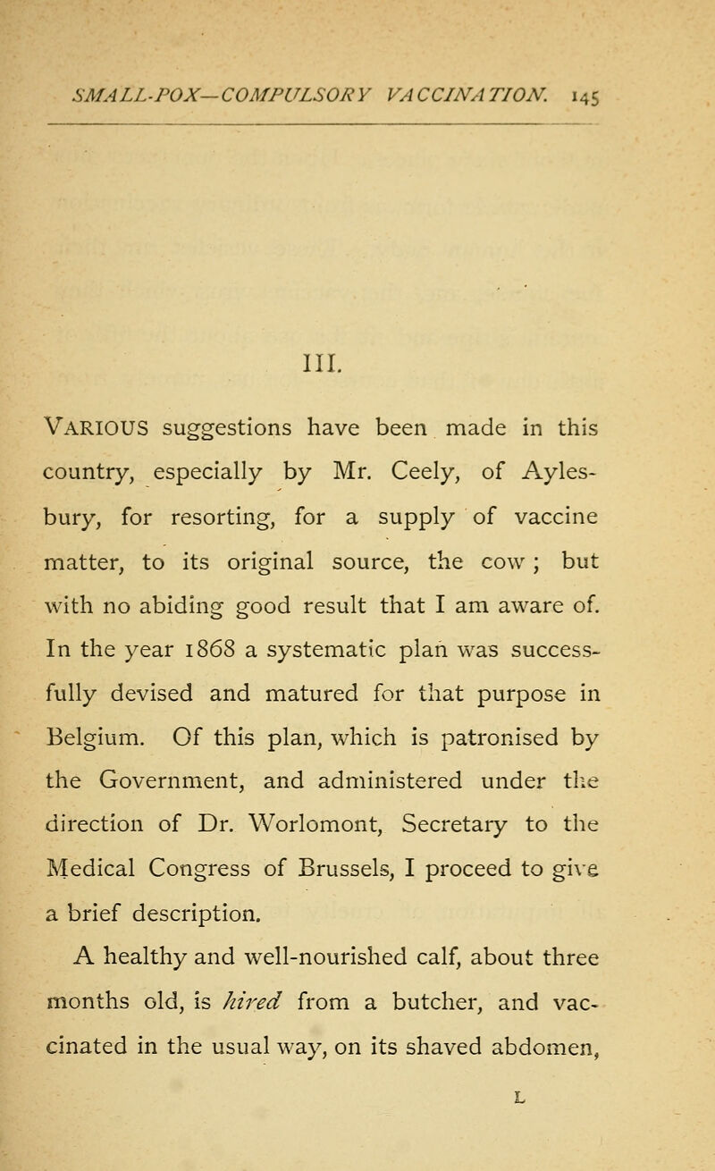 III. Various suggestions have been made in this country, especially by Mr. Ceely, of Ayles- bury, for resorting, for a supply of vaccine matter, to its original source, the cow ; but with no abiding good result that I am aware of. In the year 1868 a systematic plan was success- fully devised and matured for that purpose in Belgium. Of this plan, which is patronised by the Government, and administered under the direction of Dr. Worlomont, Secretary to the Medical Congress of Brussels, I proceed to give a brief description. A healthy and well-nourished calf, about three months old, is hired from a butcher, and vac- cinated in the usual way, on its shaved abdomen, L