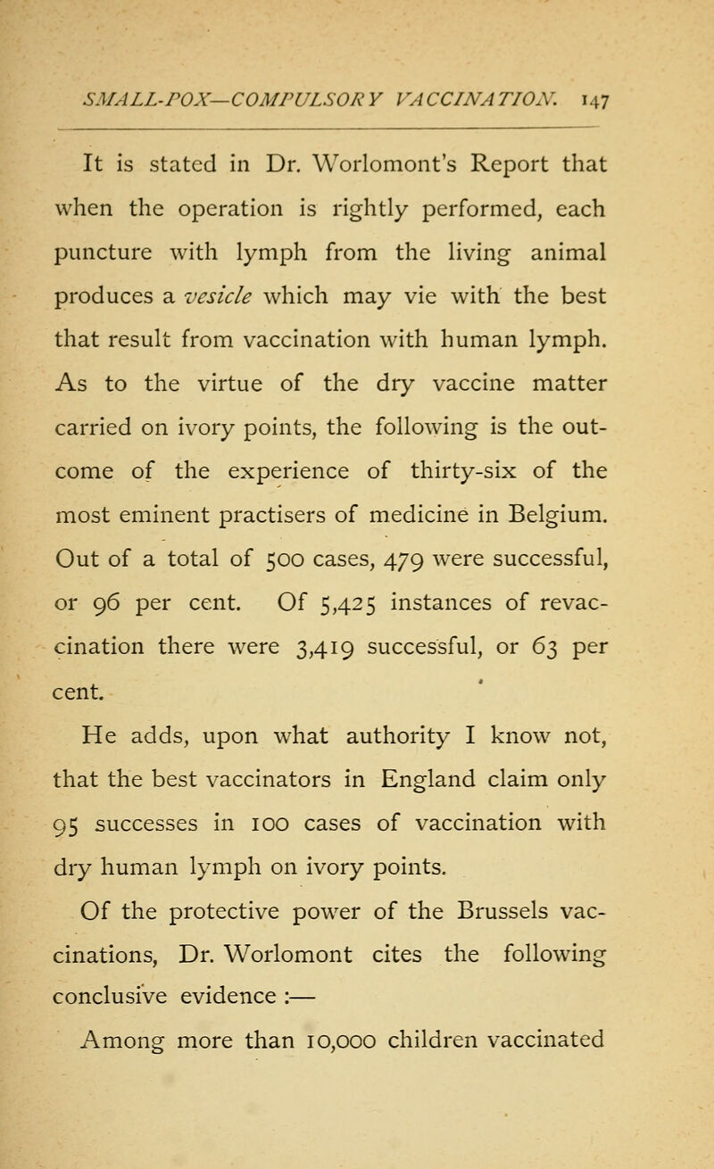 It is stated in Dr. Worlomont's Report that when the operation is rightly performed, each puncture with lymph from the living animal produces a vesicle which may vie with the best that result from vaccination with human lymph. As to the virtue of the dry vaccine matter carried on ivory points, the following is the out- come of the experience of thirty-six of the most eminent practisers of medicine in Belgium. Out of a total of 500 cases, 479 were successful, or 96 per cent. Of 5,425 instances of revac- cination there were 3,419 successful, or 63 per cent. He adds, upon what authority I know not, that the best vaccinators in England claim only 95 successes In 100 cases of vaccination with dry human lymph on ivory points. Of the protective power of the Brussels vac- cinations. Dr. Worlomont cites the following conclusive evidence :— Among more than 10,000 children vaccinated