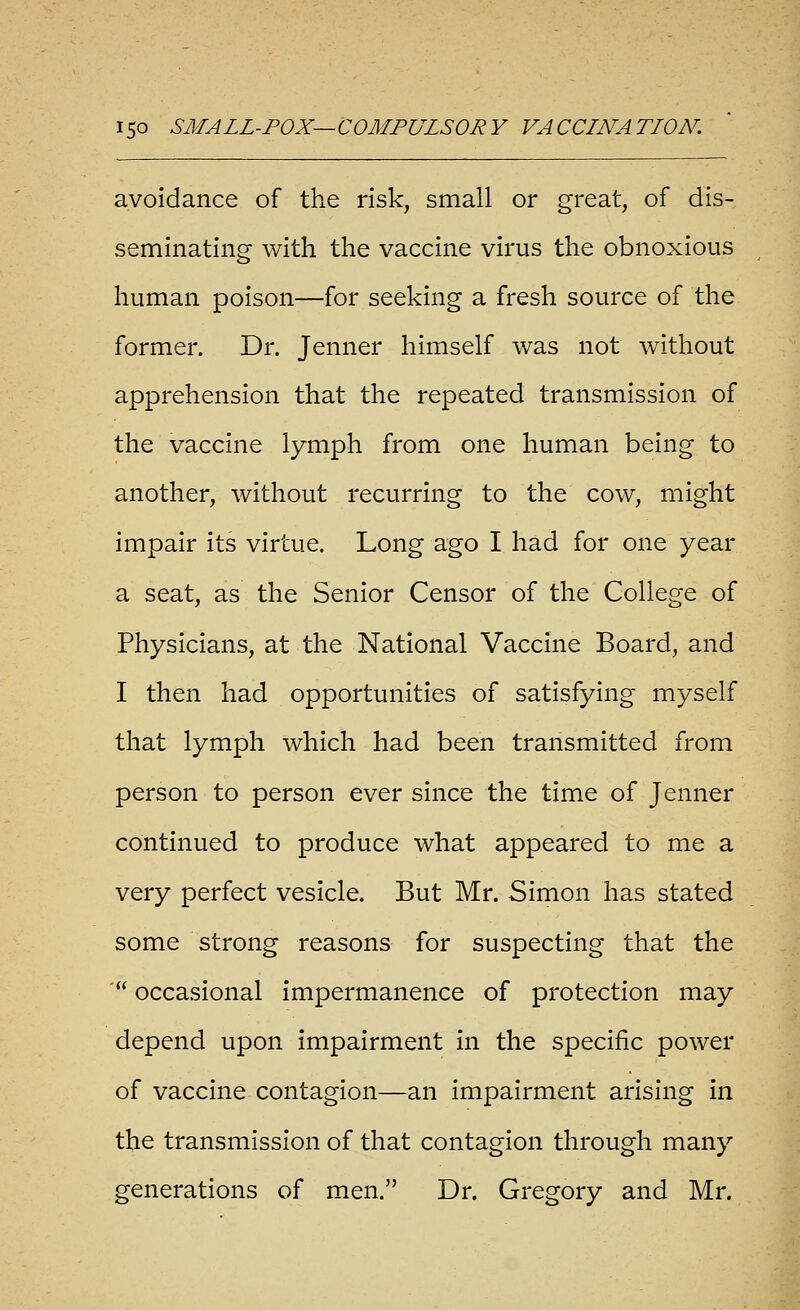 avoidance of the risk, small or great, of dis- seminating with the vaccine virus the obnoxious human poison—for seeking a fresh source of the former. Dr. Jenner himself was not without apprehension that the repeated transmission of the vaccine lymph from one human being to another, without recurring to the cow, might impair its virtue. Long ago I had for one year a seat, as the Senior Censor of the College of Physicians, at the National Vaccine Board, and I then had opportunities of satisfying myself that lymph which had been transmitted from person to person ever since the time of Jenner continued to produce what appeared to me a very perfect vesicle. But Mr. Simon has stated some strong reasons for suspecting that the ' occasional impermanence of protection may depend upon impairment in the specific power of vaccine contagion—an impairment arising in the transmission of that contagion through many generations of men. Dr. Gregory and Mr.