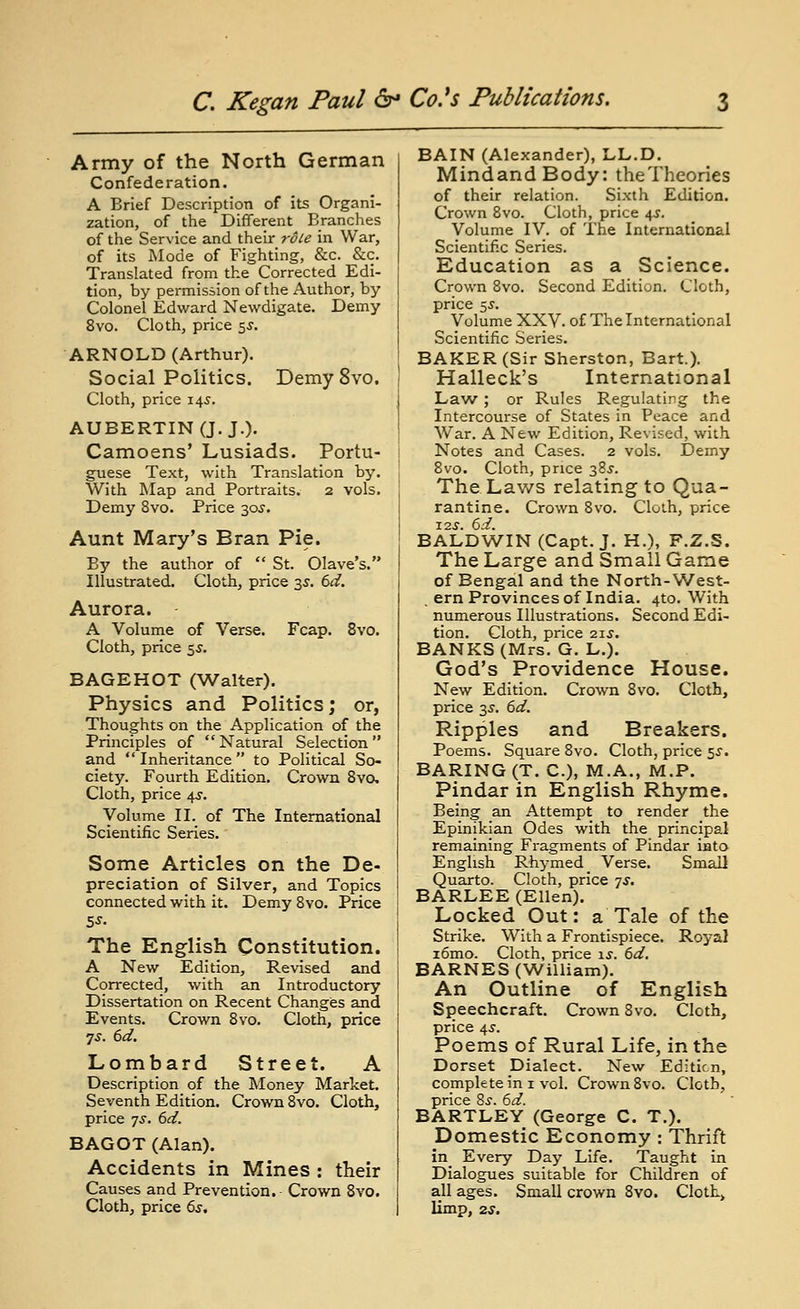 Army of the North German Confederation. A Brief Description of its Organi- zation, of the Different Branches of the Service and their role in War, of its Mode of Fighting, &c. &c. Translated from the Corrected Edi- tion, by permission of the Author, by Colonel Edward Newdigate. Demy 8vo. Cloth, price 5^. ARNOLD (Arthur). Social Politics. DemySvo, Cloth, price 145. AUBERTINCJ. J.). Camoens' Lusiads. Portu- guese Text, with Translation by. With Map and Portraits. 2 vols. Demy 8vo. Price 30J. Aunt Mary's Bran Pie. By the author of St. Olave's. Illustrated. Cloth, price s-r. td. Aurora. A Volume of Verse. Fcap. 8vo. Cloth, price 5^. BAGEHOT (Walter). Physics and Politics; or, Thoughts on the Application of the Principles of  Natural Selection  and  Inheritance  to Political So- ciety. Fourth Edition. Crown Svo. Cloth, price \s. Volume II. of The International Scientific Series. Some Articles on the De- preciation of Silver, and Topics connected with it. Demy Svo. Price The English Constitution. A New Edition, Revised and Corrected, with an Introductory Dissertation on Recent Changes and Events. Crown 8yo. Cloth, price •]S. 6d. Lombard Street. A Description of the Money Market. Seventh Edition. Crown Svo. Cloth, price 7^. 6d. BAGOT (Alan). Accidents in Mines : their Causes and Prevention. Crown 8yo. Cloth, price 6s, BAIN (Alexander), LL.D. MindandBody: the Theories of their relation. Sixth Edition. Crown Svo. Cloth, price 4J. Volume IV. of The International Scientific Series. Education as a Science. Crown Svo. Second Edition. Cloth, price ^s. Volume XXV. of The International Scientific Series. BAKER (Sir Sherston, Bart.). Halleck's International Law ; or Rules Regulating the Intercourse of States in Peace and War. A New Edition, Revised, with Notes and Cases. 2 vols. Demy Svo. Cloth, price 38^. The Laws relating to Qua- rantine. Crown Svo. Cloth, price T2.S. 6d. BALDWIN (Capt. J. H.), F.Z.S. The Large and Small Game of Bengal and the North-West- , ern Provinces of India. 4to. With numerous Illustrations. Second Edi- tion. Cloth, price 21.S. BANKS (Mrs. G. L.). God's Providence House. New Edition. Crown Svo. Cloth, price 3.?. 6d. Ripples and Breakers. Poems. Square Svo. Cloth, price ^s. BARING (T. C), M.A., M.P. Pindar in English Rhyme. Being an Attempt to render the Epinikian Odes with the principal remaining Fragments of Pindar iato English Rhymed Verse. Small Quarto. Cloth, price 7^. BARLEE (Ellen). Locked Out: a Tale of the Strike. With a Frontispiece. Royal i6mo. Cloth, price is. 6d. BARNES (William). An Outline of English Speechcraft. Crown Svo. Cloth, price t^s. Poems of Rural Life, in the Dorset Dialect. New Editicn, complete in I vol. Crown Svo. Cloth, price 8j. 6d. BARTLEY (George C. T.). Domestic Economy : Thrift in Every Day Life. Taught in Dialogues suitable for Children of all ages. Small crown Svo. Cloth, limp, 2S.