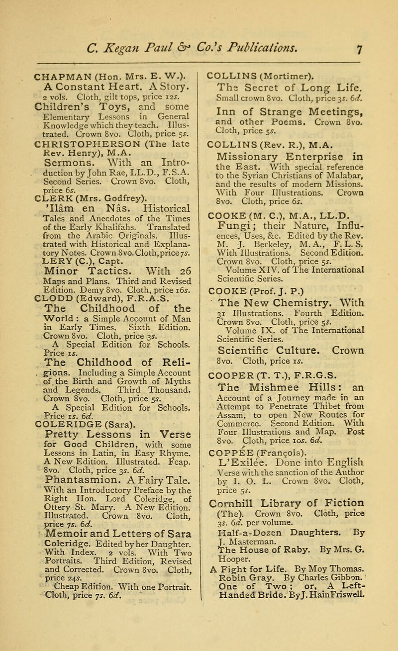 CHAPMAN (Hon. Mrs. E. W.). A Constant Heart. A Story. 2 vols. Cloth, gilt tops, price 125'. Children's Toys, and some Elementary Lessons in General Knowledge which they teach. Illus- trated. Crown 8vo. Cloth, price 5J. CHRISTOPHERSON (The late Rev. Henry), M.A. Sermons. With an Intro- duction by John Rae, I.L.D., F.S.A. Second Series. Crown 8vo. Cloth, price 6s. CLERK (Mrs. Godfrey). 'Ham en Nas. Historical Tales and Anecdotes of the Times of the Early Khalitahs. Translated from the Arabic Originals. Illus- trated with Historical and Explana- tory Notes. Crown 8vo.Cloth,price7J. LERY (C), Capt. Minor Tactics. With 26 Maps and Plans. Third and Revised Edition. Demy 8vo. Cloth, price i6j. CLODD (Edward), F.R.A.S. The Childhood of the TVorld : a Simple Account of Man in Early Times. Sixth Edition. Crown 8vo. Cloth, price 35. A Special Edition for Schools. Price ij. The Childhood of Reli- , gions. Including a Simple Account of the Birth and Growth of Myths and Legends. Third Thousand. Crown 8vo. Cloth, price 55. A Special Edition for Schools. Price IS. 6d. COLERIDGE (Sara). Pretty Lessons in Verse for Good Children, with some Lessons in Latin, in Easy Rh^nne. A New Edition. Illustrated. Fcap. 8vo. Cloth, price 3^. 6d. Phantasmion. A Fairy Tale. With an Introductory Preface by the Right Hon. Lord Coleridge, of Ottery St. Mary. A New Edition. Illustrated. Crown 8vo. Cloth, price js. 6d. Memoir and Letters of Sara Coleridge. Edited by her Daughter. With Index. 2 vols. With Two Portraits. Third Edition, Revised and Corrected. Crown 8vo. Cloth, price 24s. Cheap Edition. With one Portrait. Cloth, price 7^. 6d. COLLINS (Mortimer). The Secret of Long Life. Small crown 8vo. Cloth, price 31. Cd. Inn of Strange Meetings, and other Poems. Crown 8vo. Cloth, price 5^. COLLINS (Rev. R.), M.A. Missionary ^Enterprise in the East. With special reference to the Syrian Christians of Malabar, and the results of modem Missions. With Four Illustrations. Crowa Bvo. Cloth, price 6s. COOKE (M. C), M.A., LL.D. Fungi; their Nature, Influ- ences, Uses, &c. Edited by the Rev. M. J. Berkeley, M. A., F. L. S. With Illustrations. Second Edition. Crown 8vo. Cloth, price $s. Volume XIV. of The International Scientific Series. COOKE (Prof. J. P.) • The New Chemistry. With 31 Illustrations. Fourth Edition. Crown 8vo. Cloth, price e^s. Volume IX. of The International Scientific Series. Scientific Culture. Crown 8vo. Cloth, price is. COOPER (T. T.), F.R.G.S. The Mishmee Hills: an Account of a Journey made in an Attempt to Penetrate Thibet from Assam, to open New Routes for Commerce. Second Edition. With Four Illustrations and Map. Post Svo. Cloth, price loy. 6d. COPPEE (Francois). L'Exilee. Done into English Verse with the sanction of the Author by I. O. L. Cro\ra Svo. Cloth, price 5.y. Cornhill Library of Fiction (The). Crown 8vo. Cloth, price 2,s. 6d. per volume. Ha!f-a-Dozen Daughters. By J. Masterman. The House of Raby. By Mrs. G. Hooper. A Fight for Life. By Moy Thomas. Robin Gray. By Charles Gibbon. One of Two ; or, A Left- Handed Bride. ByJ. HainFriswelL