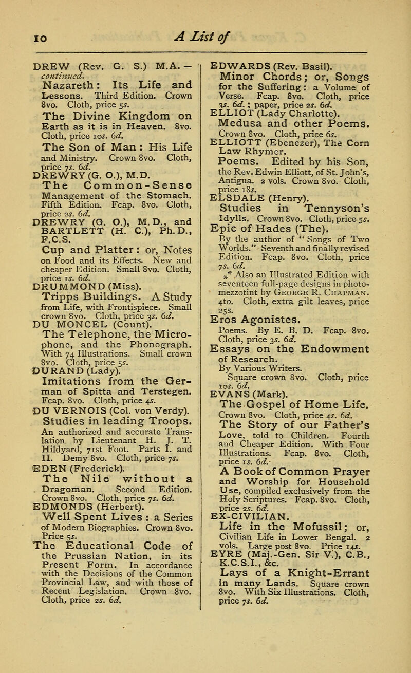 BRBVJ (Rev. G. S.) M.A. — contiimed. Nazareth: Its Life and Lressons. Third Edition. Crown 8vo. Cloth, price 5^. The Divine Kingdom on Earth as it is in Heaven. 8vo. Cloth, price lay. 6d. The Son of Man : His Life and Ministry. Crown 8vo. Cloth, price 7^. (>d. DREWRY(G. O.), M.D. The Common-Sense Management of the Stomach. Fifth Edition. Fcap. Svo. Cloth, price 2j. (>d. DREWRY (G. O.), M.D., and BARTLETT (H. C), Ph.D., F.C.S. Cup and Platter : or, Notes on Food and its Effects. New and cheaper Edition. Small Svo. Cloth, price IS. 6d. DRUMMOND (Miss). Tripps Buildings. A Study from Life, with Frontispiece. Small crown Svo. Cloth, price 3^. 6d. DU MONCEL (Count). The Telephone, the Micro- phone, and the Phonograph. With 74 Illustrations. Small crown Svo. Cloth, price ^s. DU RAND (Lady). Imitations from the Ger- man of Spitta and Terstegen. Fcap. Svo. Cloth, price 4J. DU VERNOIS (Col. von Verdy). Studies in leading Troops. An authorized and accurate Trans- lation by Lieutenant H. J, T. Hildyard, 71st Foot. Parts I. and II. Demy Svo. Cloth, price js. EDEN (Frederick). The Nile without a Dragoman. Second Edition. Crown Svo. Cloth, price 7^. 6d. EDMONDS (Herbert). Well Spent Lives : a Series of Modern Biographies. Crown Svo. Price 5J. The Educational Code of the Prussian Nation, in its Present Form. In accordance with the Decisions of the Common Provincial Law, and with those of Recent Legislation. Crown Svo. Cloth, price 2s. 6d. EDWARDS (Rev. Basil). Minor Chords; or, Songs for the Suffering: a Volume of Verse. Fcap. Svo. Cloth, price ^s. 6d. X paper, price 2s. 6d, ELLIOT (Lady Charlotte). Medusa and other Poems. Crown Svo. Cloth, price 6s. ELLIOTT (Ebenezer), The Corn Law Rhymer. Poems. Edited by his Son, the Rev. Edwin Elliott, of St. John's, Antigua. 2 vols. Crown Svo. Cloth, price xZs. ELSDALE (Henry). Studies in Tennyson's Idylls. Crown Svo. Cloth, price 5.?. Epic of Hades (The). By the author of  Songs of Two Worlds. Seventh and finally revised Edition. Fcap. Svo. Cloth, price 7^^. 6d. 4f* Also an Illustrated Edition with seventeen full-page designs in photo- mezzotint by George R. Chapman. 4to. Cloth, extra gilt leaves, price 25s. Eros Agonistes. Poems. By E. B. D. Fcap. Svo. Cloth, price 3^. 6d. Essays on the Endowment of Research. By Various Writers. Square crown Svo. Cloth, price 10.?. 6d. EVANS (Mark). The Gospel of Home Life. Crown Svo. Cloth, price 4^. 6d. The Story of our Father's Love, told to Children. Fourth and Cheaper Edition. With Four Illustrations. Fcap. Svo. Cloth, price J.S. 6d.- A Book of Common Prayer and Worship for Household Use, compiled exclusively from the Holy Scriptures. Fcap. Svo. Cloth, price ■IS. 6d. EX-CIVILIAN. Life in the Mofussil; or, Civilian Life in Lower Bengal. 2 vols. Large post Svo. Price 14J. EYRE (Maj.-Gen. Sir V!), C.B., K.C.S.L, &c. Lays of a Knight-Errant in many Lands. Square crown Svo. With Six Illustrations. Cloth, price ^s. 6d.