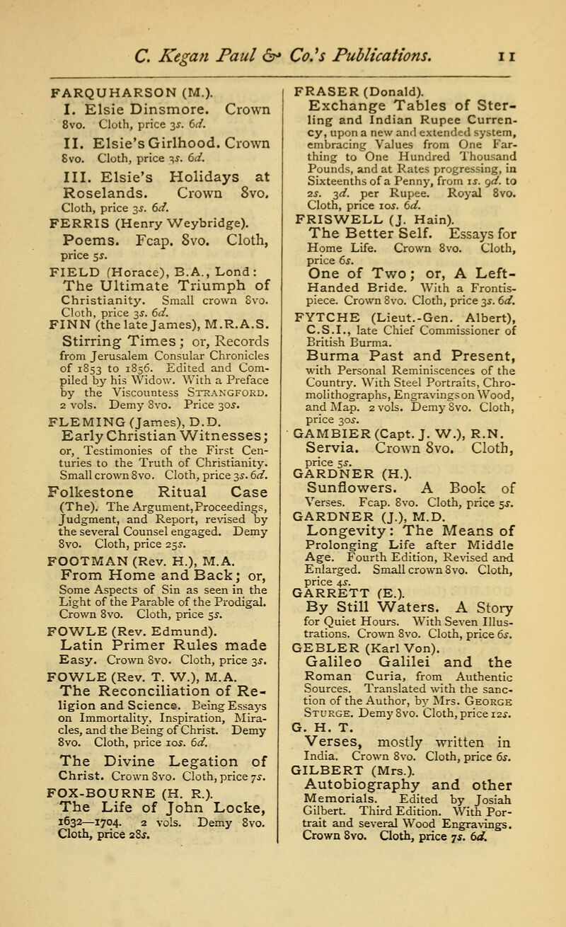 FARQUHARSON (M.). I. Elsie Dinsmore. Crown 8vo. Cloth, price 3^. 6^/. II. Elsie's Girlhood. Ciown 8vo. Cloth, price ^J. dd. III. Elsie's Holidays at Roselands. Crown 8vo, Cloth, price 3J. dd. FERRIS (Henry Weybridge). Poems. Fcap. Svo. Cloth, price 55. FIELD (Horace), B.A., Lond : The Ultimate Triumph of Christianity. Small crown Svo. Cloth, price 3J. 6d. FINN (the late James), M.R.A.S. Stirring Times ; or, Records from Jerusalem Consular Chronicles of 1853 to 1856. Edited and Com- piled by his Widow. With a Preface by the Viscountess Strangford. 2 vols. Demy Svo. Price 30J. FLEMING (James), D.D. Early Christian Witnesses; or. Testimonies of the First Cen- turies to the Truth of Christianity. Small crown Svo. Cloth, price 35. (id. Folkestone Ritual Case (The). The Argument,Proceedings, Judgment, and Report, revised by the several Counsel engaged. Demy Svo. Cloth, price 7.^s. FOOTMAN (Rev. H.), M.A, From Home and Back; or, Some Aspects of Sin as seen in the Light of the Parable of the Prodigal. Crown Svo. Cloth, price 5^. FOWLE (Rev. Edmund). Latin Primer Rules made Easy. Crown Svo. Cloth, price 3J. FOWLE (Rev. T. W.), M.A. The Reconciliation of Re- ligion and Science. Being Essays on Immortality, Inspiration, Mira- cles, and the Being of Christ. Demy Svo. Cloth, price 10^. td. The Divine Legation of Christ. Crown Svo. Cloth, price 7^-. FOX-BOURNE (H. R.). The Life of John Locke, 1632—1704. 2 vols. Demy Svo. ERASER (Donald). Exchange Tables of Ster- ling and Indian Rupee Curren- cy, upon a new anfl extended system, embracing Values from One Far- thing to One Hundred Thousand Pounds, and at Rates progressing, in Sixteenths of a Penny, from is. gd. to 2j. 3^. per Rupee. Royal Svo. Cloth, price 10s. 6d. FRISV^ELL (J. Hain). The Better Self. Essays for Home Life. Crown Svo. Cloth, price 6s. One of Tv/o; or, A Left- Handed Bride. With a Frontis- piece. Crown Svo. Cloth, price 3J. 6d. FYTCHE (Lieut.-Gen. Albert), C.S.I., late Chief Commissioner of British Burma. Burma Past and Present, with Personal Reminiscences of the Country. With Steel Portraits, Chro- molithographs, Engravings on Wood, and Map. 2 vols. Demy Svo. Cloth, price 30J. GAMBIER (Capt. J. W.), R.N. Servia. Crown Svo. Cloth, price zs. GARDNER (H.). Sunflowers. A Book of Verses. Fcap. Svo. Cloth, price $s. GARDNER (J.), M.D. Longevity: The Means of Prolonging Life after Middle Age. Fourth Edition, Revised aiKi Enlarged. Small crown Svo. Cloth, price 4^. GARRETT (E.). By Still Waters. A Story for Quiet Hours. With Seven Illus- trations. Crown Svo. Cloth, price 6s, GEBLER (Karl Von). Galileo Galilei and the Roman Curia, from Authentic Sources. Translated with the sanc- tion of the Author, by Mrs. George Sturge. Demy Svo. Cloth, price i2.r. G. H. T. Verses, mostly written in India. Crown Svo. Cloth, price 6s. GILBERT (Mrs.). Autobiography and other Memorials. Edited by Josiah Gilbert. Third Edition. With Por- trait and several Wood Engra\-uigs.