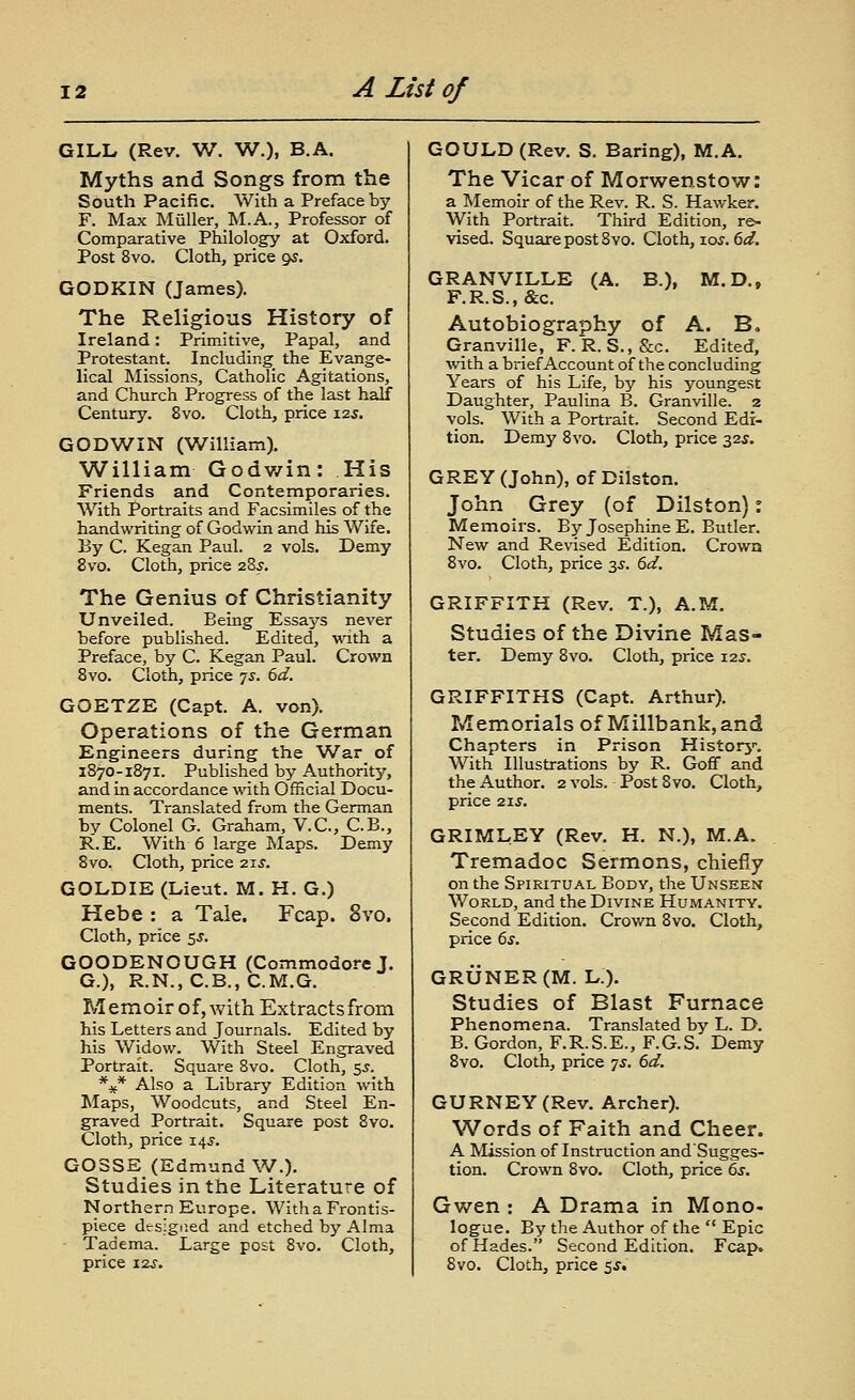 GILL (Rev. W. V7.), B.A. Myths and Songs from the South Pacific. With a Preface by F. Max Miiller, M.A., Professor of Comparative Philology at Oxford. Post 8vo. Cloth, price 95. GODKIN (James). The Religious History of Ireland: Primitive, Papal, and Protestant. Including the Evange- lical Missions, Catholic Agitations, and Church Progress of the last half Century. 8vo. Cloth, price 125. GODWIN (William). William Godv/in: His Friends and Contemporaries, With Portraits and Facsimiles of the handwriting of Godv^in and his Wife. By C. Kegan Paul. 2 vols. Demy 8vo. Cloth, price 28^. The Genius of Christianity Unveiled. Being Essays never before published. Edited, with a Preface, by C. Kegan Paul. Crown 8vo. Cloth, price -js. 6d. GOETZE (Capt. A. von). Operations of the German Engineers during the W^ar of 1870-1871. Published by Authority, and in accordance with Official Docu- ments. Translated from the German by Colonel G. Graham, V.C., C.B., R.E. With 6 large Maps. Demy 8vo. Cloth, price zs-S. GOLDIE (Lieut. M. H. G.) Hebe : a Tale. Fcap. 8vo. Cloth, price 5J. GOODENOUGH (Commodore J. G.), R.N., C.B., C.M.G. Memoir of, with Extracts from his Letters and Journals. Edited by his Widow. With Steel Engraved Portrait. Square Svo. Cloth, $s. %* Also a Library Edition with Maps, Woodcuts, and Steel En- graved Portrait. Square post Svo. Cloth, price 14J. G03SE (Edmund W.). Studies in the Literature of Northern Europe. Witha Frontis- piece designed and etched by Alma Tadema. Large post Svo. Cloth, GOULD (Rev. S. Earing), M.A. The Vicar of Morwenstow: a Memoir of the Rev. R. S. Hawker. With Portrait. Third Edition, re- vised. Square post Svo. Cloth, loj. 6^. GRANVILLE (A. B.), M.D., F.R.S.,&c. Autobiography of A. B, Granville, F.R.S., &c. Edited, with a brief Account of the concluding Years of his Life, by his youngest Daughter, Paulina B. Granville. 2 vols. With a Portrait. Second Edi- tion. Demy Svo. Cloth, price 325. GREY (John), of Dilston. John Grey (of Dilston): Memoirs. By Josephine E. Butler. New and Revised Edition. Crown Svo. Cloth, price 3^. 6d. GRIFFITH (Rev. T.), A.M. Studies of the Divine Mas- ter. Demy Svo. Cloth, price 125. GRIFFITHS (Capt. Arthur). Memorials of Millbank,and Chapters in Prison Historj-. With Illustrations by R. Goff and the Author. 2 vols. Post Svo. Cloth, price 2XS. GRIMLEY (Rev. H. N.), M.A. Tremadoc Sermons, chiefly on the Spiritual Body, the Unseen World, and the Divine Humanity. Second Edition. Crown Svo. Cloth, price 6s. GRUNER(M. L.). Studies of Blast Furnace Phenomena. Translated by L. D. B. Gordon, F.R.S.E., F.G.S. Demy Svo. Cloth, price -js. 6d. GURNEY(Rev. Archer). Words of Faith and Cheer. A Mission of Instruction and'Sugges- tion. Crown Svo. Cloth, price 6s. Gwen : A Drama in Mono- logue. By the Author of the '' Epic of Hades. Second Edition. Fcap.