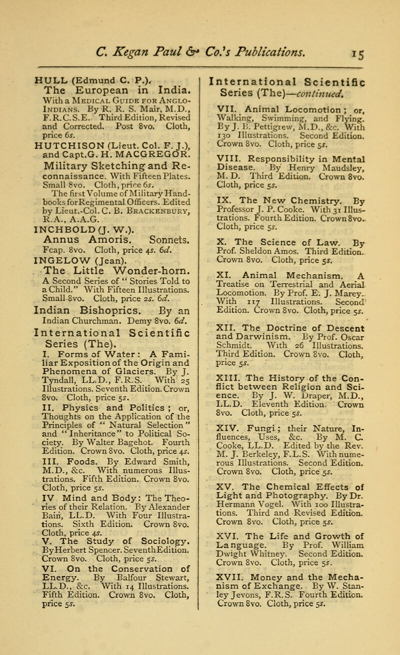 HULL (Edmund C. P.). The European in India. Wiih a Medical Guide for Anglo- Indians. By R. R. S. Mair, M.D., F.R.C.S.E. Third Edition, Revised and Corrected. Post 8yo. Cloth, price 6s. HUTCHISON (Lieut. Col. F. J.), and Capt.G. H. MACGREGOR. Military Sketching and Re- connaissance. With Fifteen Plates. Small 8vo. Cloth, price 6s. The first Volume of Military Hand- books forRegimental Officers. Edited by Lieut.-Col. C. B. Bkackenbury, R.A., A.A.G. INCHBOLDQ. W.). Annus Amoris. Sonnets. Fcap. 8vo. Cloth, price 4^. 6d. INGELOW (Jean). The, Little Wonder-horn. A Second Series of  Stories Told to a Child. With Fifteen Illustrations. Small-8vo. Cloth, price 2s. 6d. Indian Bishoprics. By an Indian Churchman. Demy Svo. 6d, International Scientific Series (The). I. Forms of Water : A Fami- liar Exposition of the Origin and Phenomena of Glaciers. By J. Tyndall,_ LL.D., F.R.S. _ With 25 Illustrations. Seventh Edition. Crown Svo. Cloth, price ^s. II. Physics and Politics ; or. Thoughts on the Application of the Principles of  Natural Selection and Inheritance to Political So- ciety. By Walter Bagehot. Fourth Edition. Crown Svo. Cloth, price ifS. III. Foods. By Edward Smith, M.D., &c. With numerous Illus- trations. Fifth Edition. Crown Svo. Cloth, price sj. IV Mind and Body: The Theo- ries of their Relation. By Alexander Baiii, LL.D. With Four Illustra- tions. Sixth Edition. Crown Svo. Cloth, price 45. V. The Study of Sociology. ByHerbert Spencer. SeventhEdition. Cro'WTi Svo. Cloth, price 5.9. VI. On the Conservation of Energy. By Balfour Stewart, LL.D., &c. With 14 Illustrations. Fifth Edition. Crowji Svo. Cloth, International Scientific Series (The)—conthmed. VII. Animal Locomotion; or, Walking, Swimming, and Flying. By J. B. Pettigrew, M.D., &c. With 130 Illustrations. Second Edition. Crown Svo. Cloth, price 55. VIII. Responsibility in Mental Disease. By Henry Maudsley, M. D. Third Edition. Crown Svo. Cloth, price 5^. IX. The New Chemistry. By Professor J. P. Cooke. With 31 Illus- trations. Fourth Edition. CrownSvo.. Cloth, price 5i-. X. The Science of Law. By Prof. Sheldon Amos. Third Edition. Crown Svo. Cloth, price e,s. XI. Animal Mechanism. A Treatise on Terrestrial and Aerial Locomotion. By Prof. E. J. Marey.. With 117 Illustrations. Second' Edition. Crown Svo. Cloth, price 55. XII. The Doctrine of Descent and Darw^inism. By Prof. Oscar Schmidt. With 26 Illustrations. Third Edition. Crown Svo. Cloth, price 5J. XIII. The History of the Con- flict betw^een Religion and Sci- ence. By J. W. Draper, M.D., LL.D. Eleventh Edition. Crown Svo. Cloth, price 5^. XIV. Fungi; their Nature, In- fluences, Uses, &c. By M. C. Cooke, LL.D. Edited by the Rev. M. J. Berkeley, F.L.S. With nume- rous Illustrations. Second Edition. Crown Svo. Cloth, price 5^-, XV. The Chemical Effects of Light and Photography. By Dr. Hermann Vogel. With 100 Illustra- tions. Third and Revised Edition. Crown Svo. Cloth, price 5.S-. XVI. The Life and Growth of Language. By Prof. William Dwight Whitney. Second Edition. Crown Svo. Cloth, price 5^. XVII. Money and the Mecha- nism of Exchange. By W. Stan- ley Jevons, F.R.S. Fourth Edition.