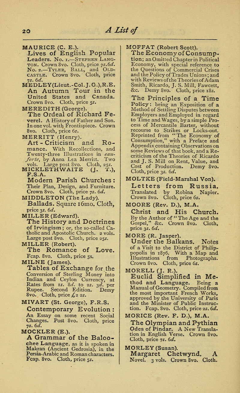 MAURICE (C. E.). Lives of English Popular Leaders. No. i.—Stephen Lang- ton. Crown 8vo. Cloth, price 7j.6(f. No. 2.—Tyler, Ball, and Old- castle. Crown 8vo. Cloth, price 7J. 6d. MEDLEY (Lieut.-Col. J. G.),R.E. An Autumn Tour in the United States and Canada. Crown 8vo. Cloth, price 55. MEREDITH (George), The Ordeal of Richard Fe- verel. A History of Father and Son. In one vol. with Frontispiece. Crown 8vo. Cloth, price 6j. MERRITT (Henry). Art - Criticism and Ro- mance. With Recollections, and Twenty-three Illustrations in emi- forte, by Anna Lea Merritt. Two vols. Large post Bvo. Cloth, 255-. MICKLETHWAITE (J. T.), F.S.A. Modern Parish Churches : Their Plan, Design, and Furniture. Crown 8vo. Cloth, price 7^. 6d. MIDDLETON (The Lady). Ballads. Square i6mo. Cloth, price 3^. (>d. MILLER (Edward). The History and Doctrines of Irvingism ; or, the so-called Ca- tholic and Apostolic Church. 2 vols. Large post 8vo. Cloth, price 25J. MILLER (Robert). The Romance of Love. Fcap. 8vo. Cloth, price 5s. MILNE (James). Tables of Exchange for the Conversion of Sterling Money into Indian and Ceylon Currency, at Rates from is. Zd. to -zs. 3^. per Rupee. Second Edition. Demy 8vo., Cloth, price ;^ 2 2J. MIVART (St. George), F.R.S. Contemporary Evolution : An Essay on some recent Social Changes. Post 8vo. Cloth, price 7J. 6<^. MOCKLER (E.). A Grammar of the Baloo- chee Language, as it is spoken in Malo-ari (Ancient Gedrosia), in the Persia-Arabic and Roman characters. Fcap. 8vo. Cloth, price ^s. MOFFAT (Robert Scott). The Economy of Consump- tion; an Omitted Chapter in Political Economy, with special reference to the Questions of Commercial Crises and the Policy of Trades Unions; and with Reviews of the Theories of Adam Smith, Ricardo, J. S. Mill, Fawcett, &c. Demy Bvo. Cloth, price i8j. The Principles of a Time Policy: being an Exposition of a Method of Settling Disputes between Employers and Employed in regard to Time and Wages, by a simple Pro- cess of Mercantile Barter, without recourse to Strikes or Locks-out. Reprinted^from The Economy of Consumption, with a Preface and Appendix containing Observations on some Reviews of that book, and a Re- criticism of the Theories of Ricardo and J. S. Mill on Rent, Value, and Cost of Production. Demy 8vo. Cloth, price 3J. 6d. MOLTXE (Field-Marshal Von). Letters from Russia. Translated by Robina Napier. Crown 8vo. Cloth, price 6s, MOORE (Rev. D.), M.A. Christ and His Church. By the Author of  The Age and the Gospel, &c. Crown 8vo. Cloth, price 3^. &d. MORE (R. Jasper). Under the Balkans. Notes of a Visit to the District of Philip- popolis in 1876. With a Map and Illustrations from Photographs. Crown 8vo. Cloth, price (iS. MORELL O- R.)- Euclid Simplified in Me- thod and Language. Being a Manual of Geometry. Compiled from the most important French Works, approved by the University of Paris and the Minister of Public Instruc- tion. Fcap. 8vo. Cloth, price -zs. 6d. MORICE (Rev. F. D.), M.A. The Olympian and Pythian Odes of Pindar. A New Transla- tion in English Verse. Crown Bvo. Cloth, price js. 6d. MORLEY (Susan). Margaret Chetwynd. A Novel. 3 vols. Crown 8vo. Cloth.