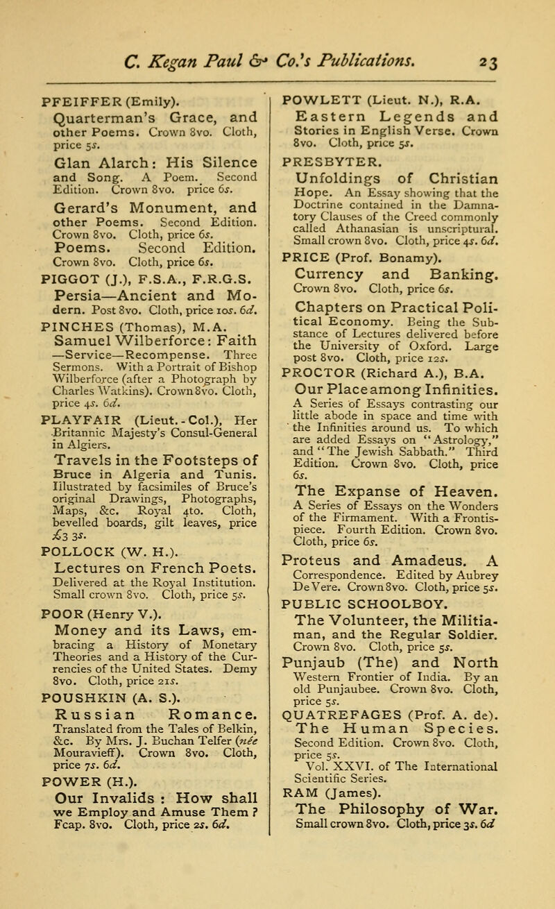 PFEIFFER (Emily). Quarterman's Grace, and other Poems. Crown 3vo. Cloth, price 5^. Glan Alarch: His Silence and Song'. A Poem._ Second Edition. Crown 8vo. price bs. Gerard's Monument, and other Poems. Second Edition. Crown 8vo. Cloth, price 6s. Poems. Second Edition. Crown 8vo. Cloth, price 65. PIGGOT (J.), F.S.A., F.R.G.S. Persia—Ancient and Mo- dern. Post Svo. Cloth, price los. 6d. PINCHES (Thomas), M.A. Samuel Wilberforce: Faith —Service—Recompense. Three Sermons. With a Portrait of Bishop Wilberfojce (after a Photograph by- Charles Watkins). Crown Svo. Cloth, price 4J. 6d, PLAYFAIR (Lieut.-Col.), Her Britannic Majesty's Consul-General in Algiers. Travels in the Footsteps of Bruce in Algeria and Tunis. Illustrated by facsimiles of Bruce's ori,^nal Drawings, Photographs, Maps, &c. Royal 4to. Cloth, bevelled boards, gilt leaves, price £3 3S- POLLOCK (W. H.). Lectures on French Poets. Delivered at the Royal Institution. Small crown Svo. Cloth, price 5^. POOR (Henry v.). Money and its Laws, em- bracing a History of Monetary Theories and a History' of the Cur- rencies of the United States. Demy Svo. Cloth, price 215. POUSHXIN (A. S.). Russian Romance. Translated from the Tales of Belkin, &c. By Mrs. J. Euchan Telfer (riee Mouravieff). Crown Svo. Cloth, price 7J. 6d. POWER (H.). Our Invalids : How shall ^ve Employ and Amuse Them ? Fcap. Svo. Cloth, price 2s, td. POWLETT (Lieut. N.), R.A. Eastern Legends and Stories in English Verse. Crown Svo. Cloth, price 5J. PRESBYTER. Unfoldings of Christian Hope. An Essay showing that the Doctrine contained in the Damna- tory Clauses of the Creed commonly called Athanasian is unscriptural. Small crown Svo. Cloth, price \s. 6d. PRICE (Prof. Bonamy). Currency and Banking. Crown Svo. Cloth, price 6^. Chapters on Practical Poli- tical Economy. Being the Sub- stance of Lectures delivered before the University of Oxford. Large post Svo. Cloth, price 12^. PROCTOR (Richard A.), B.A. Our Placeamong Infinities. A Series of Essays contrasting our little abode in space and time with ' the Infinities around us. To which are added Essays on Astrology, and The Jewish Sabbath. Third Edition. Crown Svo. Cloth, price 6s. The Expanse of Heaven. A Series of Essays on the Wonders of the Firmament. With a Frontis- piece. Fourth Edition. Crown Svo. Cloth, price 6s. Proteus and Amadeus. A Correspondence. Edited by Aubrey DeVere. Crown Svo. Cloth, price 5 j. PUBLIC SCHOOLBOY. The Volunteer, the Militia- man, and the Regular Soldier. Crown Svo. Cloth, price $s. Punjaub (The) and North Western Frontier of India. By an old Punjaubee. Crown Svo. Cloth, price 55. QUATREFAGES (Prof. A. de). The Human Species. Second Edition. Crown Svo. Cloth, price 55-. Vol. XXVI. of The International Scientific Series. RAM (James). The Philosophy of War. Small crown Svo. Cloth, price 3*. 6d