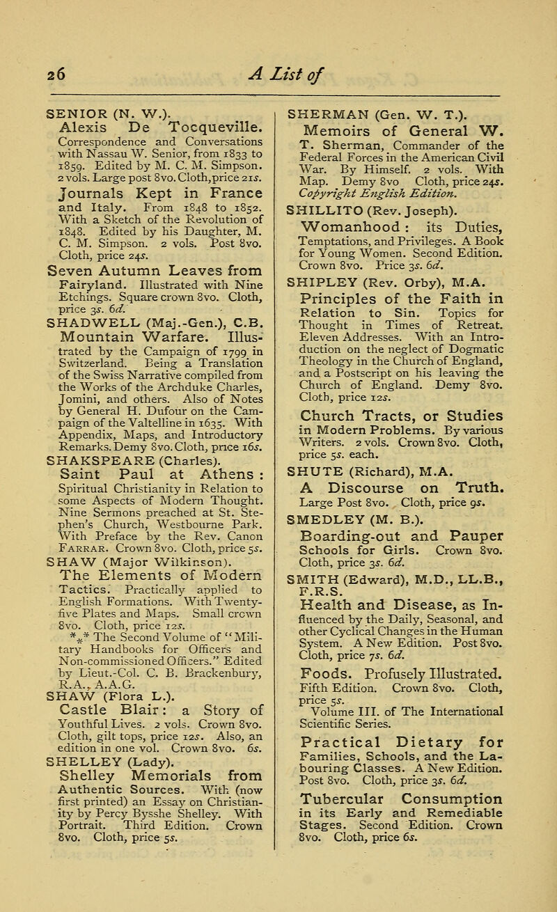 SENIOR (N. W.). Alexis De Tocqueville. Correspondence and Conversations . with Nassau W. Senior, from 1833 to 1859. Edited by M. C. M. Simpson. 2 vols. Large post 8vo.Cloth,price 21 j. Journals Kept in France and Italy. From 1848 to 1852. With a Sketch of the Revolution of 1848. Edited by his Daughter, M. C. M. Simpson. 2 vols. Post 8vo. Cloth, price 24^. Seven Autumn Leaves from Fairyland. Illustrated with Nine Etchings. Square crown 8vo. Cloth, price 3.S-. 6d. SHADWELL (Maj.-Gen.), C.B. Mountain Warfare. Illus- trated by the Campaign of 1799 in Switzerland. Being a Translation of the Swiss Narratirve compiled from the Works of the Archduke Charles, Jomini, and others. Also of Notes by General H. Dufour on the Cam- paign of the Valtelline in 1635. With Appendix, Maps, and Introductory Remarks. Demy 8vo. Cloth, price 16s. SHAKSPEARE (Charles). Saint Paul at Athens : Spiritual Christianity in Relation to some Aspects of Modern Thought. Nine Sermons preached at St. Ste- phen's Church, Westbourne Park. With Preface by the Rev. Canon Farrar. Crown 8vo. Cloth, price ss. SHAW (Major Wilkinson). The Elements of Modern Tactics.' Practical!}'' applied to English Formations. With Twenty- five Plates and Maps. Small crown 8vo. Cloth, price 12J. *^* The Second Volume of Mili- tary Handbooks for Officers and Non-commissioned Officers. Edited by Lieut.-Col. C. B. Brackenbury, R.A..A.A.G. SHAW (Flora L.). Castle Blair: a Story of Youthful Lives. 2 vols. Crown 8vo. Cloth, gilt tops, price 123. Also, an edition in one vol. Crown 8vo. 6s. SHELLEY (Lady). Shelley Memorials from Authentic Sources. With (now first printed) an Essay on Christian- ity by Percy Bysshe Shelley. With Portrait. Third Edition. Crovra 8vo. Cloth, price $5. SHERMAN (Gen. W. T.). Memoirs of General W. T. Sherman, Commander of the Federal Forces in the American Civil War. By Himself. 2 vols. With Map. Demy 8vo Cloth, price 245. Copyright English Edition. SHILLITO (Rev. Joseph). Womanhood : its Duties, Temptations, and Privileges. A Book for Young Women. Second Edition. Crown 8vo. Price 3^-. 6d. SHIPLEY (Rev. Orby), M.A. Principles of the Faith in Relation to Sin. Topics for Thought in Times of Retreat. Eleven Addresses. With an Intro- duction on the neglect of Dogmatic Theology' in the Church of England, and a Postscript on his leaving the Church of England. Demy 8vo. Cloth, price i2.y. Church Tracts, or Studies in Modern Problems. By various Writers. 2 vols. Crown 8vo. Cloth, price 5.y. each. SHUTE (Richard), M.A. A Discourse on Truth. Large Post 8vo. Cloth, price 9.y. SMEDLEY (M. B.). Boarding-out and Pauper Schools for Girls. Crown 8vo. Cloth, price 3jr. 6d. SMITH (Edward), M.D., LL.B., F.R.S. Health and Disease, as In- fluenced by the Daily, Seasonal, and other Cyclical Changes in the Human System. A New Edition. Post 8vo. Cloth, price ^s. 6d. Foods. Profusely Illustrated. Fifth Edition. Crown 8yo. Cloth, price $s. Volume III. of The International Scientific Series. Practical Dietary for Families, Schools, and the La- bouring Classes. A New Edition. Post 8vo. Cloth, price 3J. 6d. Tubercular Consumption in its Early and Remediable Stages. Second Edition. Crown Bvo. Cloth, price 6s.