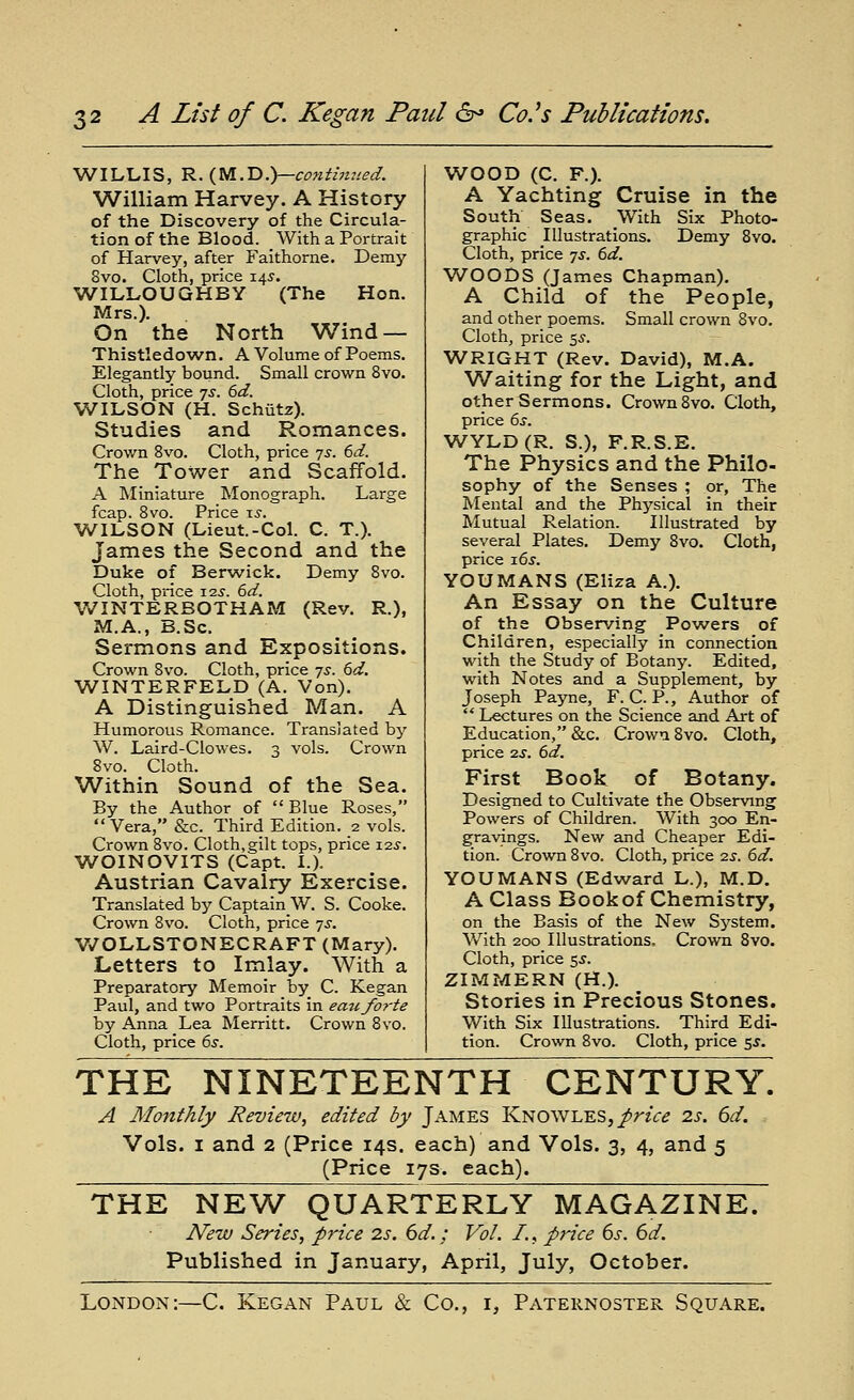 WILLIS, ^.{m.'D:y—contimied. William Harvey. A History of the Discovery of the Circula- tion of the Blood. With a Portrait of Harvey, after Faithorne. Demy 8vo. Cloth, price 14^. WILLOUGHBY (The Hon. Mrs.). On the North Wind — Thistledown. A Volume of Poems. Elegantly bound. Small crown 8yo. Cloth, price js. 6d. WILSON (H. Schiitz). Studies and Romances. Crown 8vo. Cloth, price js. 6d. The Tower and Scaffold. A Miniature Monograph. Large fcap. Bvo. Price \s. WILSON (Lieut.-Col. C. T.). James the Second and the Duke of Berwick. Demy Bvo. Cloth, price I2J. 6d. V/INTERBOTHAM (Rev. R.), M.A., B.Sc. Sermons and Expositions. Crown Bvo. Cloth, price -js. 6d. WINTERFELD (A. Von). A Distinguished Man. A Humorous Romance. Translated by W. Laird-Clowes. 3 vols. Crown 8vo. Cloth. Within Sound of the Sea. By the Author of  Blue Roses,  Vera, &c. Third Edition. 2 vols. Crown Bvo. Cloth,gilt tops, price X2S. WOINOVITS (Capt. I.). Austrian Cavalry Exercise. Translated by Captain W. S. Cooke. Crown Bvo. Cloth, price -js. V/OLLSTONECRAFT (Mary). Letters to Imlay. With a Preparatory Memoir by C. Kegan Paul, and two Portraits in eau forte by Anna Lea Merritt. Crown 8vo. Cloth, price 6s. WOOD (C. F.). A Yachting Cruise in the South Seas. With Six Photo- graphic Illustrations. Demy Bvo. Cloth, price yj. td. WOODS (James Chapman). A Child of the People, and other poems. Small crown Bvo. Cloth, price ^s. WRIGHT (Rev. David), M.A. W^aiting for the Light, and other Sermons. Crown Bvo. Cloth, price 6j. WYLD(R. S.), F.R.S.E. The Physics and the Philo- sophy of the Senses ; or, The Mental and the Physical in their Mutual Relation. Illustrated by several Plates. Demy Bvo. Cloth, price 16^. YOU MANS (Eliza A.). An Essay on the Culture of the Obsen/ing Powers of Children, especially in connection with the Study of Botany. Edited, with Notes and a Supplement, by Joseph Payne, F. C. P., Author of  Lectures on the Science and Art of Education, &c. Crown 8vo. Cloth, price 7.S. 6d. First Book of Botany. Designed to Cultivate the Observing Powers of Children. With 300 En- gravings. New and Cheaper Edi- tion. Crown Bvo. Cloth, price 2s. 6d. YOUMANS (Edward L.), M.D. A Class Book of Chemistry, on the Basis of the New Sj^stem. With 200 Illustrations, Crown 8vo. Cloth, price 5.^. ZIMMERN (H.). Stories in Precious Stones. With Six Illustrations. Third Edi- tion. Crown 8vo. Cloth, price ^s. THE NINETEENTH CENTURY. A Monthly Review, edited by James KNOWLES,/riV<? is. 6d. Vols. I and 2 (Price 14s. each) and Vols. 3, 4, and 5 (Price 17s. each). THE NEW QUARTERLY MAGAZINE. N'ew Series, price 2s. 6d.; Vol. I., price 6s. 6d. Published in January, April, July, October. London:—C. Kegan Paul & Co., i. Paternoster Square.