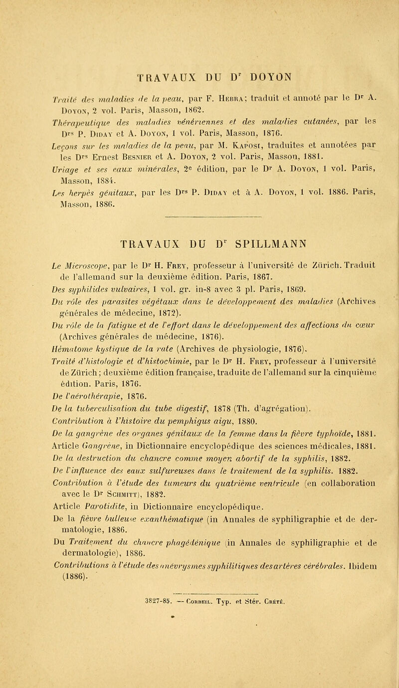 TRAVAUX DU D' DOYON Traite des malndks de La peau, par F. Hebra; traduit et annoté par le D- A. UoYO^i, 2 vol. Paris, Massou, 1862. Thérapeutique des maladies vénériennes et des maladies cutanées, par les Drs P. DiDAY et A. DoYON, 1 vol. Paris, Masson, 1876. Leçons sur tes maladies de la peau, par M. Kaposi, traduites et annotées par les Dfs Ernest Besnier et A. Doyon, 2 vol. Paris, Masson, 1881. Uriage et ses eaux minérales, 2 édition, par le D^ A. Doyon, 1 vol. Paris, Masson, 1884. Les herpès génitaux, par les D^s P. Diday et à A. Doyon, 1 vol. 1886. Paris, Masson, 1886. TRAVAUX DU D^ SPILLMANN Le Microscope, par le D^ H. Frey, professeur à l'université de Ziirich. Traduit de l'allemand sur la deuxième édition. Paris, 1867. Des syphilides vulvaires, 1 vol. gr. in-8 avec 3 pi. Paris, 1869. Du rôle des parasites végétaux dans le développement des maladies (Afchives générales de médecine, 1872). Du rôle de la fatigue et de l'effort dans le développement des affections dn cœur (Archives générales de médecine, 1876). Hématome kystique de la rate (Archives de physiologie, 1876). Traité d'histologie et d'histochimie, par le B^ H. Frey, professeur à l'université de Zurich ; deuxième édition française, traduite de l'allemand sur la cinquième édition. Paris, 1876. De Vaérothérapie, 1876. De la tuberculisation du tube digestif, 1878 (Th. d'agrégation). Contribution à l'histoire du pemphigus aigu, 1880. De la gangrène des organes génitaux de la femme dans In fièvre typhoïde, 1881. Article Gangrène, in Dictionnaire encyclopédique des sciences médicales, 1881. De la destruction du chancre comme moyen abortif de la syphilis, 1882. De Vinfluence des eaux sulfureuses dans le traitement de la syphilis. 1882. Contribution à l'étude des tumeurs du quatrième ventricule (en collaboration avec le Dr Schmitt), 1882. Article Parotidite, in Dictionnaire encyclopédique. De la fièvre bulleu^e exanfhématique (in Annales de syphiligraphie et de der- matologie, 1886. Du Traitement du chancre phagédénique (in Annales de syphiligraphie et de dermatologie), 1886. Contributions à l'étude des /mévrysmes syphilitiques desartères cérébrales, ibidem (1886). 3827-85. — CoRBBiL. Typ. et Stér. Crété.