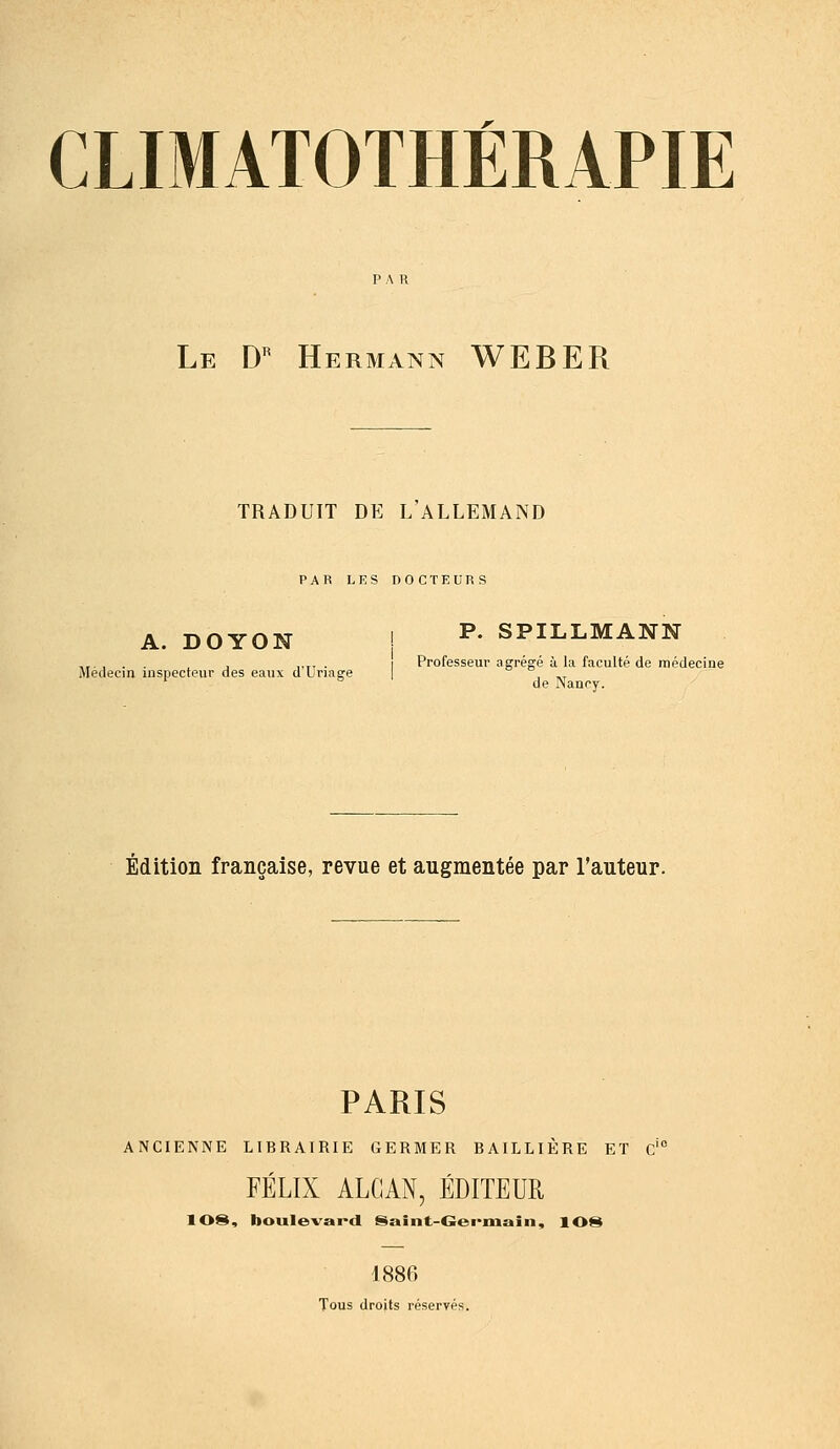 Le D'' Hermann WEBER TRADUIT DE L ALLEMAND PAR LES DOCTEURS A. DOYON ! P- SPILLMANN ,,,,.. , ,.,, . I Professeur agréffé ù la faculté de rtipclecine Médecin inspecteur des eaux d Lnage | , ^t de iNancy. Édition française, revue et augmentée par l'auteur. PARIS ANCIENNE LIBRAIRIE GERMER BAILLIÈRE ET c'' FÉLIX ALCAN, ÉDITEUR lOS, boulevard Saint-Crei-main, lOS 1886 Tous droits réservés.