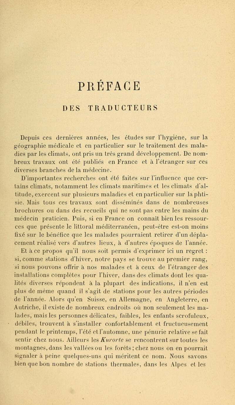 PREFACE DES TRADUCTEURS Depuis ces dernières années, les études sur l'iiygiène, sur la géographie médicale et en particulier sur le traitement des mala- dies par les climats, ont pris un très grand développement. De nom- breux travaux ont été publiés en France et à l'étranger sur ces diverses branches de la médecine. D'importantes recherches ont été faites sur l'influence que cer- tains climats, notamment les climats maritimes et les climats d'al- titude, exercent sur plusieurs maladies et en particulier sur la phti- sie. Mais tous ces travaux sont disséminés dans de nombreuses brochures ou dans des recueils qui ne sont pas entre les mains du médecin praticien. Puis, si en France on connaît bien les ressour- ces que présente le littoral méditerranéen, peut-être est-on moins fixé sur le bénéfice que les malades pourraient retirer d'un dépla- cement réalisé vers d'autres lieux, à d'autres époques de l'année. Et à ce propos qu'il nous soit permis d'exprimer ici un regret : si, comme stations d'hiver, notre pays se trouve au premier rang, si nous pouvons ofl'rir à nos malades et à ceux de l'étranger des installations complètes pour l'hiver, dans des climats dont les qua- lités diverses répondent à la plupart des indications, il n'en est plus de même quand il s'agit de stations pour les autres périodes de l'année. Alors qu'en Suisse, en Allemagne, en Angleterre, en Autriche, il existe de nombreux endroits où non seulement les ma- lades, mais les personnes délicates, faibles, les enfants scrofuleux, débiles, trouvent à s'installer confortablement et fructueusement pendant le printemps, l'été et l'automne, une pénurie relative se fait sentir chez nous. Ailleurs les Kurorte se rencontrent sur toutes les montagnes, dans les vallées ou les forêts; chez nous on en pourrait signaler à peine quelques-uns qui méritent ce nom. Nous savons bien que bon nombre de stations thermales, dans les Alpes et les