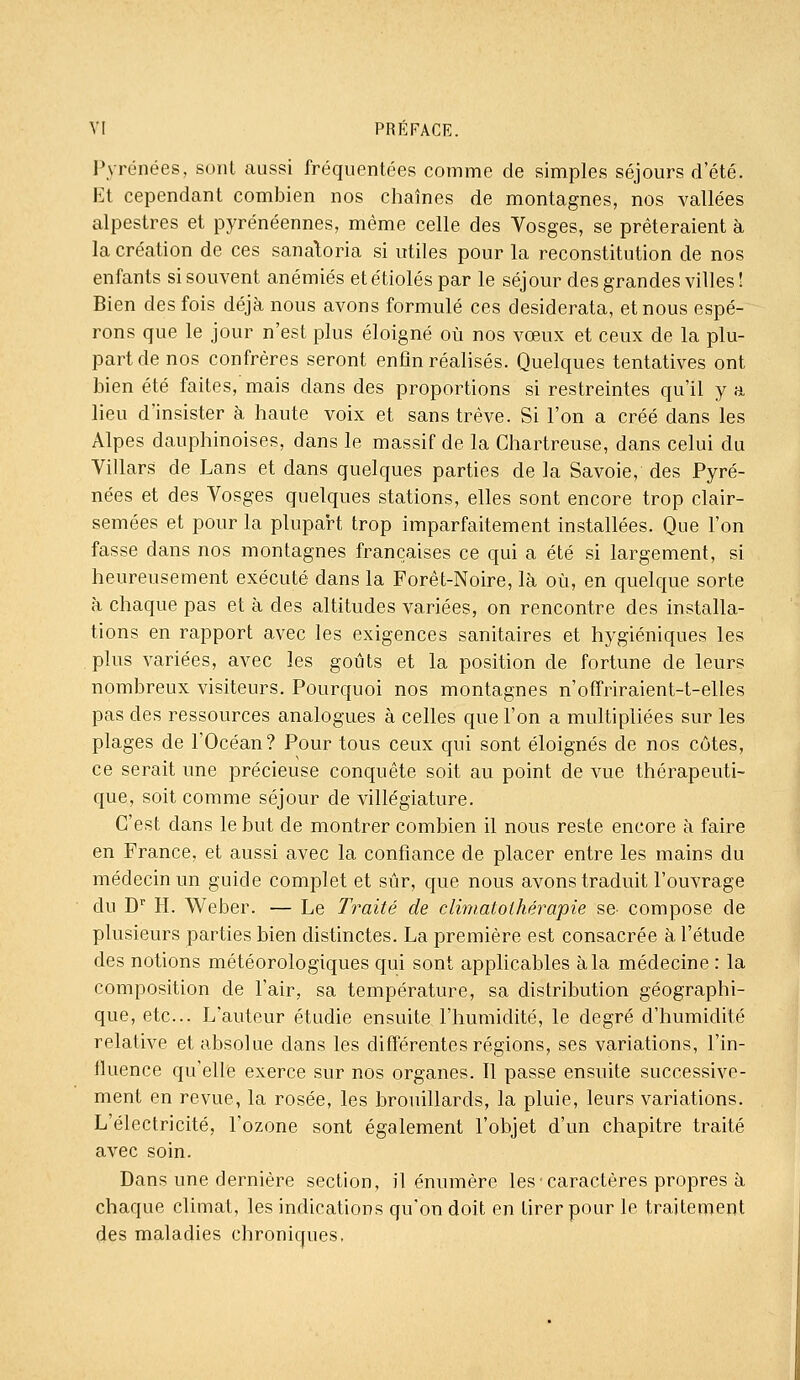 l^•rénées, sont aussi fréquentées comme de simples séjours d'été. Et cependant combien nos chaînes de montagnes, nos vallées alpestres et pyrénéennes, même celle des Vosges, se prêteraient à la création de ces sanaloria si utiles pour la reconstitution de nos enfants si souvent anémiés et étiolés par le séjour des grandes villes! Bien des fois déjà nous avons formulé ces desiderata, et nous espé- rons que le jour n'est plus éloigné où nos vœux et ceux de la plu- part de nos confrères seront enfin réalisés. Quelques tentatives ont bien été faites, mais dans des proportions si restreintes qu'il y a lieu d'insister à haute voix et sans trêve. Si l'on a créé dans les Alpes dauphinoises, dans le massif de la Chartreuse, dans celui du Villars de Lans et dans quelques parties de la Savoie, des Pyré- nées et des Vosges quelques stations, elles sont encore trop clair- semées et pour la plupart trop imparfaitement installées. Que l'on fasse dans nos montagnes françaises ce qui a été si largement, si heureusement exécuté dans la Forêt-Noire, là où, en quelque sorte à chaque pas et à des altitudes variées, on rencontre des installa- tions en rapport avec les exigences sanitaires et hygiéniques les plus variées, avec les goûts et la position de fortune de leurs nombreux visiteurs. Pourquoi nos montagnes n'offriraient-t-elles pas des ressources analogues à celles que l'on a multipliées sur les plages de l'Océan? Pour tous ceux qui sont éloignés de nos côtes, ce serait une précieuse conquête soit au point de vue thérapeuti- que, soit comme séjour de villégiature. C'est dans le but de montrer combien il nous reste encore à faire en France, et aussi avec la confiance de placer entre les mains du médecin un guide complet et sûr, que nous avons traduit l'ouvrage du D'' H. Weber. — Le Traité de diniatothérapie se- compose de plusieurs parties bien distinctes. La première est consacrée à l'étude des notions météorologiques qui sont applicables à la médecine : la composition de l'air, sa température, sa distribution géographi- que, etc.. L'auteur étudie ensuite l'humidité, le degré d'humidité relative et absolue dans les différentes régions, ses variations, l'in- fluence qu'elle exerce sur nos organes. Il passe ensuite successive- ment en revue, la rosée, les brouillards, la pluie, leurs variations. L'électricité, l'ozone sont également l'objet d'un chapitre traité avec soin. Dans une dernière section, il énumère les caractères propres à chaque climat, les indications qu'on doit en tirer pour le traitement des maladies chroniques.