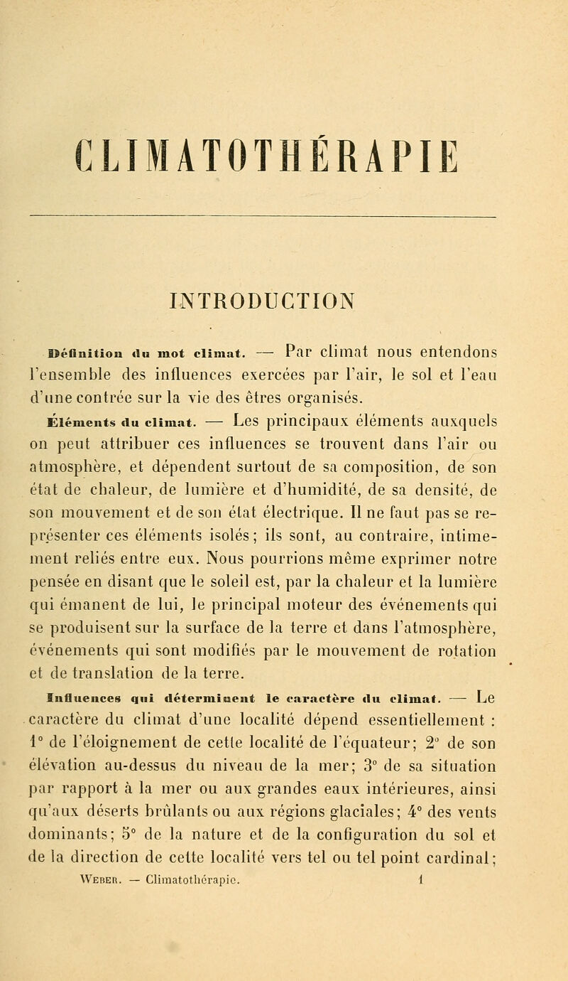 INTRODUCTION oéflnitiou «lu mot climat. — Par climat iious entendons Tensemble des influences exercées par Tair, le sol et l'eau d'une contrée sur la vie des êtres organisés. Éléments du climat. — Les principaux éléments auxquels on peut attribuer ces influences se trouvent dans l'air ou atmosphère, et dépendent surtout de sa composition, de son état de chaleur, de lumière et d'humidité, de sa densité, de son mouvement et de son état électrique. Il ne faut pas se re- présenter ces éléments isolés; ils sont, au contraire, intime- ment reliés entre eux. Nous pourrions même exprimer notre pensée en disant que le soleil est, par la chaleur et la lumière qui émanent de lui, le principal moteur des événements qui se produisent sur la surface de la terre et dans l'atmosphère, événements qui sont modifiés par le mouvement de rotation et de translation de la terre. Influences qui déterminent le caractère «lu climat. — Le caractère du climat d'une localité dépend essentiellement : 1° de l'éloignement de cette localité de l'équateur; 2' de son élévation au-dessus du niveau de la mer; 3° de sa situation par rapport k la mer ou aux grandes eaux intérieures, ainsi qu'aux déserts brûlants ou aux régions glaciales; 4° des vents dominants; 5° de la nature et de la configuration du sol et de la direction de cette localité vers tel ou tel point cardinal;
