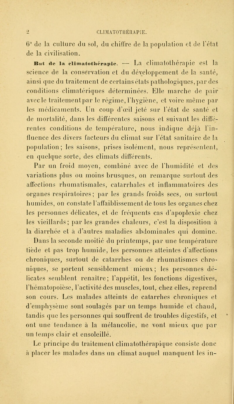 6 de la culture du sol, du chiffre de la population et de Tétat de la civilisation. But «le la eiimatoth<>rapic. — La climatothérapie est la science de la conservation et du développement de la santé, ainsi que du traitement de certains états pathologiques, par des conditions climatériques déterminées. Elle marche de pair avcclc traitement par le régime, l'hygiène, et voire même par les médicaments. Un coup d'œil jeté sur Fétat de santé et de mortalité, dans les différentes saisons et suivant les diffé- rentes conditions de température, nous indique déjà Tin- fluence des divers facteurs du climat sur l'état sanitaire de la population; les saisons, prises isolément, nous représentent, en quelque sorte, des climats différents. Par un froid moyen, combiné avec de l'humidité et des variations plus ou moins brusques, on remarque surtout des affections rhumatismales, catarrhales et inflammatoires des organes respiratoires; par les grands froids secs, ou surtout humides, on constatel'affaiblissement de tous les organes chez les personnes délicates, et de fréquents cas d'apoplexie chez les vieillards; par les grandes chaleurs, c'est la disposition à la diarrhée et à d'autres maladies abdominales qui domine. Dans la seconde moitié du printemps, par une température tiède et pas trop humide, les personnes atteintes d'affections chroniques^ surtout de catarrhes ou de rhumatismes chro- niques, se portent sensiblement mieux ; les personnes dé- licates semblent renaître; l'appétit, les fonctions digestives, l'hématopoièse, l'activité des muscles, tout, chez elles, reprend son cours. Les malades atteints de catarrhes chroniques et d'emphysème sont soulagés par un temps humide et chaud, tandis que les personnes qui souffrent de troubles digestifs, et ont une tendance à la mélancolie, ne vont mieux que par un lemps clair et ensoleillé. Le principe du traitement climatothérapique consiste donc à placer les malades dans un climat auquel manquent les in-