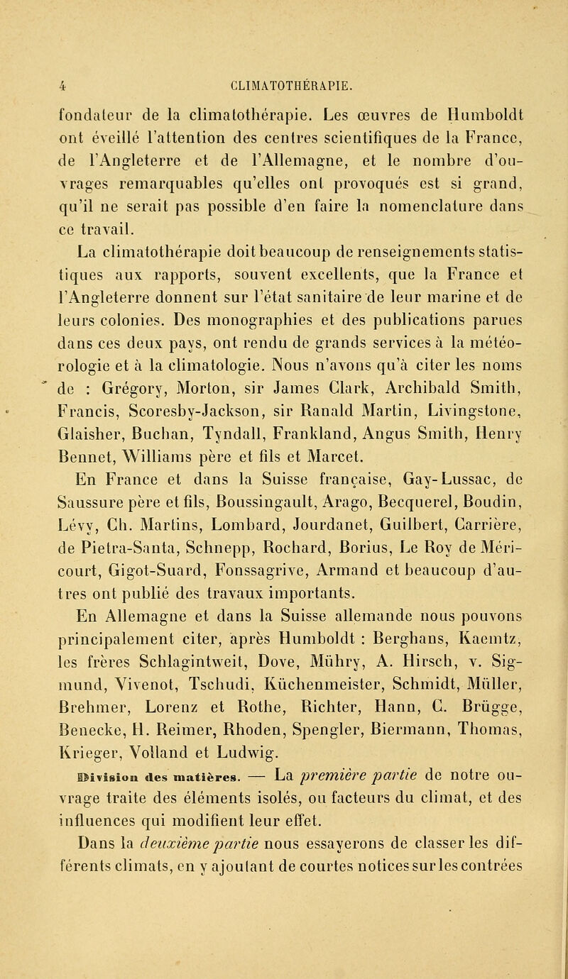 fondaleur de la climatothérapie. Les œuvres de Humboldt ont éveillé l'attention des centres scientifiques de la France, de l'Angleterre et de l'Allemagne, et le nombre d'ou- vrages remarquables qu'elles ont provoqués est si grand, qu'il ne serait pas possible d'en faire la nomenclature dans ce travail. La climatothérapie doit beaucoup de renseignements statis- tiques aux rapports, souvent excellents, que la France et l'Angleterre donnent sur l'état sanitaire de leur marine et de leurs colonies. Des monographies et des publications parues dans ces deux pays, ont rendu de grands services à la météo- rologie et à la climatologie. Nous n'aA-^ons qu'à citer les noms de : Grégory, Morton, sir James Clark, Archibald Smith, Francis, Scoresby-Jackson, sir Ranald Martin, Livingstone, Glaisher, Buchan, Tyndall, Frankland, Angus Smith, Henry Bennet, Williams père et fils et Marcel. En France et dans la Suisse française, Gay-Lussac, de Saussure père et fils, Boussingault, Arago, Becquerel, Boudin, Lévy, Gh. Martins, Lombard, Jourdanet, Guilbert, Carrière, de Pietra-Santa, Schnepp, Rochard, Borius, Le Roy de Méri- court, Gigot-Suard, Fonssagrive, Armand et beaucoup d'au- tres ont publié des travaux importants. En Allemagne et dans la Suisse allemande nous pouvons principalement citer, après Humboldt : Berghans, Kaemtz, les frères Schlagintweit, Dove, Miihry, A. Hirsch, v. Sig- mund, Yivenot, Tschudi, Rûchenmeister, Schmidt, Mûller, Brehmer, Lorenz et Rothe, Richter, Hann, C. Brûgge, Benecke, H. Reimer, Rhoden, Spengler, Biermann, Thomas, Krieger, Volland et Ludwig. lîivisiou Iles matières. — La 'première partie de notre ou- vrage traite des éléments isolés, ou facteurs du climat, et des influences qui modifient leur effet. Dans la deuxième j)artie nous essayerons de classer les dif- férents climats, en y ajoulant de courtes notices sur les contrées