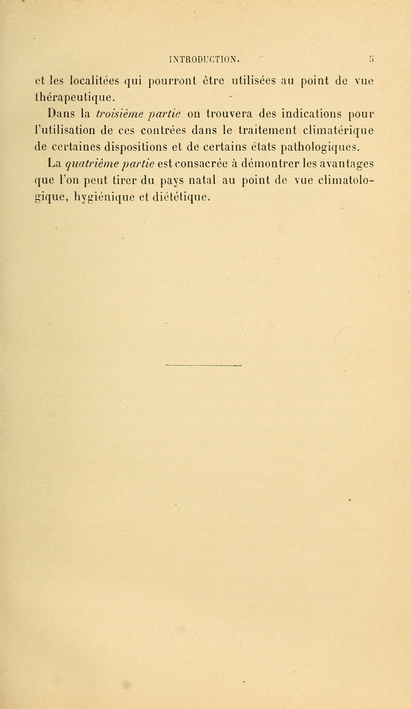 et les localitées qui pourront être utilisées au point de vue thérapeutique. Dans la troisième partie on trouvera des indications pour l'utilisation de ces contrées dans le traitement climatérique de certaines dispositions et de certains états pathologiques. La quatrième partie est consacrée à démontrer les avantages que l'on peut tirer du pays natal au point de vue climatolo- gique, hygiénique et diététique.